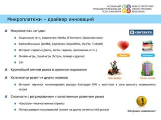 Микроплатежи – драйвер инноваций Микроплатежи сегодня: Социальные сети, знакомства  ( Мамба, В Контакте, Одноклассники)  Файлообменники ( Letitbit, Rapidshare ,  Depositfiles , Vip-File, Turbobit) Интернет-сервисы (Диеты, тесты, гадания, приложения и т.п.) Онлайн-игры,  casual- игры (Аструм, Алавар и другие) 18+ Крупнейший сегмент рынка в денежном выражении Катализатор развития других сервисов Интернет научился монетизировать ресурсы благодаря SMS и выступает в роли сильного независимого игрока  Сложности с регулированием и качественным развитием рынка «Быстрые» некачественные сервисы Потеря доверия пользователей (влияет на другие сегменты  VAS -рынка) 