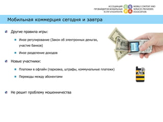 Мобильная коммерция сегодня и завтра Другие правила игры: Иное регулирование (Закон об электронных деньгах,  участие банков) Иное разделение доходов Новые участники: Платежи в офлайн (парковка, штрафы, коммунальные платежи) Переводы между абонентами Не решит проблему мошенничества 