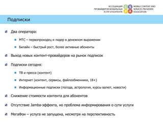 Подписки Два оператора:  МТС – первопроходец и лидер в денежном выражении Билайн – быстрый рост, более активные абоненты Выход новых контент-провайдеров на рынок подписок Подписки сегодня: ТВ и пресса (контент) Интернет (контент, сервисы, файлообменники, 18+) Информационные подписки (погода, астрология, курсы валют, новости) Снижение стоимости контента для абонентов Отсутствие  Jamba- эффекта, но проблема информирования о сути услуги МегаФон – услуга не запущена, несмотря на перспективность 