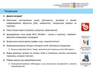 Тенденции Деньги сегодня!  Увеличение регулирования рынка (регламенты, договора) и объема информирования абонентов (АОК, инфоконтент, специальные разделы на порталах) Новые бизнес-модели (подписки, рассрочки, кредитование) Брендирование точек входа (МТС, МегаФон – салоны и порталы), «перехват» абонентов операторами и вендорами Вторая волна агрегаторства (трафик, игры, тяжелый контент) Взаимопроникновение сотовых и Интернет-сетей, обострение конкуренции  Витрины операторов (Омлет, Трава); приложения для социальных сетей,  Web- проекты Вывод денежных потоков из сотовых сетей в платежные системы (платежные терминалы, интернет-платежи) Победа пиратов над правообладателями Неконкурентоспособность  WEB- продаж в силу менталитета пользователей и аппетита правообладателей 