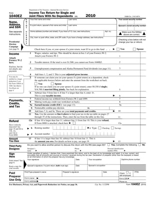 Department of the Treasury—Internal Revenue Service
Form                            Income Tax Return for Single and
1040EZ                          Joint Filers With No Dependents (99)                                     2010                                                    OMB No. 1545-0074
                        P        Your first name and initial                          Last name                                                         Your social security number
Name,                   R
                                Hope                                                  Xu                                                                 3 8 4         1 5 6 3 0         1
Address,                I
                        N        If a joint return, spouse’s first name and initial   Last name                                                         Spouse’s social security number
and SSN                 T

See separate            C        Home address (number and street). If you have a P.O. box, see instructions.                        Apt. no.                  Make sure the SSN(s)
instructions.           L
                                4661 Meade Avenue
                                                                                                                                                        ▲      above are correct.       ▲
                        E
                        A        City, town or post office, state, and ZIP code. If you have a foreign address, see instructions.
                        R                                                                                                                               Checking a box below will not
Presidential            L       San Diego, CA 92115                                                                                                     change your tax or refund.
Election                Y
                ▲




Campaign
(see page 9)                            Check here if you, or your spouse if a joint return, want $3 to go to this fund .                .      ▶         You                  Spouse

Income                          1       Wages, salaries, and tips. This should be shown in box 1 of your Form(s) W-2.
                                        Attach your Form(s) W-2.                                                                                         1                   60000
Attach
Form(s) W-2
here.                           2       Taxable interest. If the total is over $1,500, you cannot use Form 1040EZ.                                       2                          0

Enclose, but do
not attach, any                 3       Unemployment compensation and Alaska Permanent Fund dividends (see page 11).                                     3                          0
payment.
                                4       Add lines 1, 2, and 3. This is your adjusted gross income.                                                       4                   60000
You may be
                                5       If someone can claim you (or your spouse if a joint return) as a dependent, check
entitled to a larger
deduction if you                        the applicable box(es) below and enter the amount from the worksheet on back.
file Form 1040A or                          You                Spouse
1040. See Before
                                        If no one can claim you (or your spouse if a joint return), enter $9,350 if single;
You Begin on
page 4.                                 $18,700 if married filing jointly. See back for explanation.                                                     5                    9350
                                6       Subtract line 5 from line 4. If line 5 is larger than line 4, enter -0-.
                                        This is your taxable income.                                                                            ▶        6                   50650
                              7         Federal income tax withheld from Form(s) W-2 and 1099.                                                           7                          0
Payments,                     8         Making work pay credit (see worksheet on back).                                                                  8                          0
Credits,                      9a        Earned income credit (EIC) (see page 13).                                                                        9a                         0
and Tax                         b       Nontaxable combat pay election.                                9b                   0
                             10         Add lines 7, 8, and 9a. These are your total payments and credits.                                      ▶      10                           0
                             11         Tax. Use the amount on line 6 above to find your tax in the tax table on pages 27
                                        through 35 of the instructions. Then, enter the tax from the table on this line.                               11                     8850
Refund                       12a        If line 10 is larger than line 11, subtract line 11 from line 10. This is your refund.
                                        If Form 8888 is attached, check here ▶                                                                         12a                          0
Have it directly
deposited! See
page 18 and fill in         ▶       b   Routing number                                                      ▶c   Type:         Checking             Savings
12b, 12c,
and 12d or
Form 8888.                  ▶       d   Account number

Amount                       13         If line 11 is larger than line 10, subtract line 10 from line 11. This is
You Owe                                 the amount you owe. For details on how to pay, see page 19.                                             ▶      13                     8850
                            Do you want to allow another person to discuss this return with the IRS (see page 20)?                             Yes. Complete the following.             No
Third Party
Designee                    Designee’s                                                      Phone                                      Personal identification
                            name       ▶                                                    no.      ▶                                 number (PIN)              ▶

Sign                        Under penalties of perjury, I declare that I have examined this return, and to the best of my knowledge and belief, it is true, correct, and
                            accurately lists all amounts and sources of income I received during the tax year. Declaration of preparer (other than the taxpayer) is based
Here                        on all information of which the preparer has any knowledge.
                            Your signature                                               Date            Your occupation                            Daytime phone number
                    ▲




Joint return? See
page 6.                                                                                                     Neurologist                                              (949) 555 5551
Keep a copy for             Spouse’s signature. If a joint return, both must sign.            Date           Spouse’s occupation
your records.
                       Print/Type preparer’s name                             Preparer’s signature                              Date                                         PTIN
Paid                                                                                                                                                     Check       if
                                                                                                                                                         self-employed
Preparer
                       Firm’s name        ▶                                                                                                              Firm's EIN ▶
Use Only               Firm’s address ▶                                                                                                                  Phone no.
For Disclosure, Privacy Act, and Paperwork Reduction Act Notice, see page 36.                                        Cat. No. 11329W                                 Form 1040EZ (2010)
 