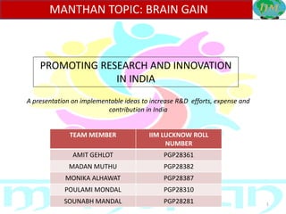 1
MANTHAN TOPIC: BRAIN GAIN
TEAM MEMBER IIM LUCKNOW ROLL
NUMBER
AMIT GEHLOT PGP28361
MADAN MUTHU PGP28382
MONIKA ALHAWAT PGP28387
POULAMI MONDAL PGP28310
SOUNABH MANDAL PGP28281
PROMOTING RESEARCH AND INNOVATION
IN INDIA
A presentation on implementable ideas to increase R&D efforts, expense and
contribution in India
 
