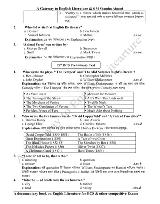 A Gateway to English Literature  S M Shamim Ahmed
A documentary book on Engish Literature for BCS & other competitive Exams
➢ “Poetry is a mirror which makes beautiful that which is
distorted.” (Kve¨ n‡jv †mB `c©Y hv Amy›`i wRwbm‡K my›`ifv‡e Dc¯’vcb
K‡i)
2. Who did write first English Dictionary?
a. Boswell b. Ben Jonson
c. Samuel Johnson d. Milton Ans-c
Explanation: 15 Zg wewmG‡mi 2 bs Explanation ‡`Lyb|
3. ‘Animal Farm’ was written by-
a. George Orwell b. Stevenson
c. Swift d. Mark Twain Ans-a
Explanation: 10 Zg wewmG‡mi 1 bs Explanation ‡`Lyb|
1. Who wrote the plays, ‘‘The Tempest’ and ‘The Mid Summer Night’s Dream’?
a. Ben Johnson b. Christopher Marlowe
c. John Dryden d. William Shakespeare Ans-d
Explanation: cÖ‡kœ DwjøwLZ MÖš’ `ywUi iPwqZv n‡jb William Shakespeare| G `ywU MÖš’ n‡jv Zvui iwPZ
Comedy bvUK| ‘The Tempest’ Zuvi †kl bvUK| Zuvi iwPZ Ab¨vb¨ Comedy-¸‡jv n‡jvt
 As You Like it  Measure for Measure
 The Taming of the Shrew  All’s Well That Ends well
 The Merchant of Venice  Twelfth Night
 The Two Gentlemen of Verona  The Winter’s Tale
 Pericles, Prince of Tyre  Much Ado about Nothing
2. Who wrote the two famous novels, ‘David Copperfield’ and ‘A Tale of Two cities’?
a. Thomas Hardy b. Jane Austen
c. George Eliot d. Charles Dickens Ans-d
Explanation: cÖ‡kœ DwjøwLZ MÖš’ `ywUi iPwqZv n‡jb Charles Dickens| Zuvi Ab¨vb¨ MÖš’mg~n-
3. “To be or not to be, that is the-”
a. meaning b. question
c. answer d. issue Ans-b
Explanation: GB quotation wU Bs‡iR bvU¨Kvi William Shakespeare Gi Hamlet bvU‡Ki AšÍM©Z|
Dw³wU K‡i‡Qb bvU‡Ki cÖavb PwiÎ ( Protagonist) Hamlet. GB Dw³wU Øviv gvbe g‡bi wm×všÍnxbZv cÖKvk Kiv
n‡q‡Q|
4. “Into the — of death rode the six hundred.”
a. city b. tunnel
c. road d. valley Ans-d
David Copperfield (1850-1851) The Battle of life (1846 )
Great Expectations (1860) A Tale of two Cities
The Bleak House (1852-53) The Sketches by Boz (1836)
The Pickwick Papers (1836) Oliver Twist (1837)
A Christmas Carol (1843 ) Hard Times (1854)
29th
BCS Preliminary Test
 
