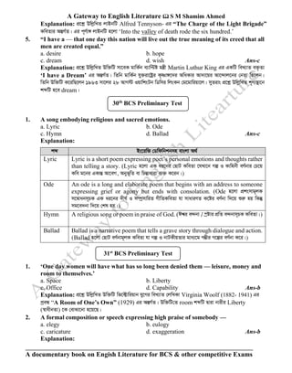 A Gateway to English Literature  S M Shamim Ahmed
A documentary book on Engish Literature for BCS & other competitive Exams
Explanation: cÖ‡kœ DwjøwLZ jvBbwU Alfred Tennyson- Gi “The Charge of the Light Brigade”
KweZvi AšÍM©Z| Gi c~Y©v½ jvBbwU n‡jv ‘Into the valley of death rode the six hundred.’
5. “I have a — that one day this nation will live out the true meaning of its creed that all
men are created equal.”
a. desire b. hope
c. dream d. wish Ans-c
Explanation: cÖ‡kœ DwjøwLZ Dw³wU mv‡eK gvwK©b e¨vwÞó gš¿x Martin Luthur King Gi GKwU weL¨vZ e³…Zv
‘I have a Dream’ Gi AšÍM©Z| wZwb gvwK©b hy³iv‡óªi K„òv½‡`i AwaKvi Av`v‡qi Av‡›`vj‡bi †bZv wQ‡jb|
wZwb Dw³wU K‡iwQ‡jb 1963 mv‡ji 28 AvM÷ IqvwksUb wWwmi wjsKb †g‡gvwiqv‡j| myyZivs cÖ‡kœ DwjøwLZ k~Y¨¯’v‡b
kãwU n‡e dream|
1. A song embodying religious and sacred emotions.
a. Lyric b. Ode
c. Hymn d. Ballad Ans-c
Explanation:
kã Bs‡iwR †Wwdwbkbmn evsjv A_©
Lyric Lyric is a short poem expressing poet’s personal emotions and thoughts rather
than telling a story. (Lyric n‡jv GK ai‡bi †QvU KweZv ‡hLv‡b Mí I Kvwnbx eY©bvi †P‡q
Kwe g‡bi GKvšÍ Av‡eM, Abyf~wZ ev wPšÍvaviv e¨³ K‡ib|)
Ode An ode is a long and elaborate poem that begins with an address to someone
expressing grief or agony but ends with consolation. (Ode n‡jv cÖksmvg~jK
m‡¤^vabm~PK GK ai‡bi `xN© I m¤úªmvwiZ MxwZKweZv hv mvaviYZ K‡ói eY©bv w`‡q ïiæ nq wKš‘
mg‡e`bv w`‡q †kl nq|)
Hymn A religious song or poem in praise of God. (Ck^i e›`bv / ¯ªóvi cÖwZ e›`bvm~PK KweZv|)
Ballad Ballad is a narrative poem that tells a grave story through dialogue and action.
(Ballad n‡jv †QvU eY©bvg~jK KweZv hv Mí I bvUKxqZvi gva¨‡g M¤¢xi M‡íi eY©bv K‡i|)
1. ‘One day women will have what has so long been denied them — leisure, money and
room to themselves.’
a. Space b. Liberty
c. Office d. Capability Ans-b
Explanation: cÖ‡kœ DwjøwLZ Dw³wU wf‡±vwiqvb hy‡Mi weL¨vZ †jwLKv Virginia Woolf (1882- 1941) Gi
cªeÜ “A Room of One’s Own” (1929) Gi AšÍM©Z| Dw³wU†Z room kãwU Øviv bvixi Liberty
(¯^vaxbZv) ‡K †evSv‡bv n‡q‡Q|
2. A formal composition or speech expressing high praise of somebody —
a. elegy b. eulogy
c. caricature d. exaggeration Ans-b
Explanation:
30th
BCS Preliminary Test
31st
BCS Preliminary Test
 