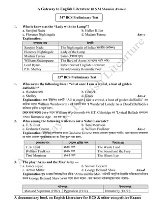 A Gateway to English Literature  S M Shamim Ahmed
A documentary book on Engish Literature for BCS & other competitive Exams
1. Who is known as the “Lady with the Lamp”?
a. Sarojini Nadu b. Hellen Killer
c. Florence Nightingale d. Madam Teresa Ans-c
Explanation:
‡jL‡Ki bvg Dcvwa
Sarojini Nadu The Nightingale of India (fviZxq †KvwKj)
Florence Nightingale Lady of the Lamp
Madam Teresa Saint (Ck^‡ii `~Z)
William Shakespeare The Bard of Avon (G¨vf‡bi giwg Kwe)
Lord Byron Rebel Poet of English Literature
P.B. Shelley Revolutionary Romantic Poet
1. Who wrote the following lines : “all at once I saw a crowd, a host of golden
daffodils”?
a. Wordsworth b. Herrick
c. Shelley d. Keats Ans-a
Explanation: cÖ‡kœ DwjøwLZ PiYwU “All at once I saw a crowd, a host of golden daffodils” Gi
iPwqZv n‡jb William Wordsworth| GB PiYwU Zuvi ‘I Wandered Lonely As a Cloud’(Daffodils)
KweZvi Z…Zxq I PZz_© PiY|
‡R‡b ivLv fv‡jvt 1798 mv‡j William Wordsworth Ges S.T. Coleridge Gi ÒLyrical Ballads cÖKv‡ki
gva¨‡g Romantic Age - Gi ïiæ nq|
2. Who among the following writers is not a Nobel Laureate?
a. T. S. Eliot b. Toni Morrison
c. Grahame Greene d. William Faulkner Ans-c
Explanation: DwjøwLZ ‡jLK‡`i g‡a¨ Grahame Greene KLbI †bv‡ej cyi¯‹vi cvbwb| Z‡e Ab¨vb¨ ‡jLKMY
†h mv‡j †bv‡ej cyi¯‹vicÖvß nb Zv wb‡¤œ Zz‡j aiv n‡jv-
‡jL‡Ki bvg ‡bv‡ej cªvwßi mvj weL¨vZ MÖš’
T. S. Eliot 1948 mvj The Waste Land
William Faulkner 1949 mvj The Sound and the Fury
Toni Morrison 1993 mvj The Bluest Eye
3. The play ‘Arms and the Man’ is by —
a. James Joyce b. Samuel Beckett
c. Arthur Miller d. George Bernard Shaw Ans-d
Explanation:hy× I ‡cÖg welqe¯‘ wb‡q iwPZ ‘Arms and the Man’ bvUKwU AvaywbK Bs‡iwR mvwn‡Z¨i/bvU‡Ki
RbK George Bernard Shaw 1894 mv‡j iPbv K‡ib| Zvi Ab¨vb¨ bvUKmg~‡ni g‡a¨ i‡q‡Q-
bvUKmg~n Dcb¨vmmg~n
Man and Superman (1902) Pygmalion (1912) Immaturity (1879 )
34th
BCS Preliminary Test
35th
BCS Preliminary Test
 