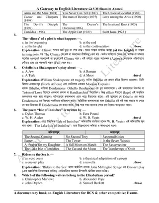 A Gateway to English Literature  S M Shamim Ahmed
A documentary book on Engish Literature for BCS & other competitive Exams
4.
The ‘climax’ of a plot is what happens —.
a. in the beginning b. at the end
c. at the height d. in the confrontation Ans-c
Explanation: Climax k‡ãi A_© P~ov ev †kl cÖvšÍ| ‡Kvb M‡íi m‡e©v”P Ae¯’v (at the height) ev M‡íi
turning point ‡K The Climax (msKU ev Avb‡›`i kxl©we›`y) ejv nq| A_©vr mvwn‡Z¨ ‡Kvb Mí, bvUK ev NUbvi
m‡ev©”P ¸iæZ¡c~Y© Ask‡KB ev gyn~Z©‡KB Climax e‡j| GB ch©v‡q M‡íi A¨vKkb (Action) †kl/Pig cwiYwZ‡Z
†cŠuQvq Ges Gi ciciB cZb (Fall) ïiæ nq|
5. Othello is a Shakespeare’s play about — .
a. A Jew b. A Roman
c. A Turk d. A Moor Ans-d
Explanation:William Shakespeare Gi tragedy bvUK Othello Gi cÖavb PwiÎ wQ‡jb I‡_‡jv| wZwb
wQ‡jb GKRb gyi (North African) Ges †fwb‡mi GKRb Moorish Captain|
bvqK Othello, bvwqKv Desdemona| Othello Desdemona †K Lye fvjevm‡Zv| GB fvjevmvi wb`k©b ev
Token of Love wn‡m‡e GKLvbv iægvj ev Handkerchief w`‡qwQj| wKš‘ villain Bqv‡Mv (Iago) GB AK…wÎg
fvjevmvi kÎæ n‡q `uvovj| NUbvµ‡g iægvjLvbv G‡m c‡o Bqv‡Mvi nv‡Z| GB my‡hv‡M †m Othello Gi Kv‡Q
Desdemona Gi weiæ‡× ciKxqvi Awf‡hvM Av‡b| AwZwi³ fvjevm‡Zv e‡j Othello GB Kó mn¨ Ki‡Z bv †c‡i
†m Zvi wcÖqZgv ¯¿x Desdemona †K nZ¨v K‡i| wKš‘ c‡i mZ¨ Rvb‡Z †c‡i ‡m wb‡RI AvZ¥nZ¨v K‡i|
6. The poem “Isle of Innisfree” is written by —
a. Dylan Thomas b. Ezra Pound
c. W. H. Auden d. W. B. Yeats Ans-d
Explanation: cÖ‡kœ DwjøwLZ “Isle of Innisfree” KweZvwUi iPwqZv n‡jb W. B. Yeats| GB KweZvwUi g~j
bvg n‡jv- ‘The Lake Isle of Innisfree’| Zvi D‡jøL‡hvM¨ KweZv I Kve¨¸‡jv n‡jv-
KweZvmg~n Kve¨mg~n
The Second Coming No Second Troy Responsibilities
Easter The Tower In the Seven Woods
A Prayer for my Daughter A full Moon on March The Resurrection
The Lake Isle of Innisfree The Cat and the Moon The Wanderings of Oisin
7. Riders to the Sea is —
a. an epic poem b. a theatrical adaptation of a poem
c. a one-act play d. a novella Ans-c
Explanation: ‘Riders to the Sea’ n‡jv AvBwik †jLK John Millington Synge Gi One-act play
(GK A¼wewkó we‡qvMvšÍK bvUK)| bvUKwU‡Z A¨vivb Øxcevmx †gŠwiqv cÖavb PwiÎ|
8. Which of the following writers belong to the Elizabethan period?
a. Christopher Marlowe b. Alexander Pope
c. John Dryden d. Samuel Beckett Ans-a
Arms and the Man (1894) You Never Can Tell (1887) The Unsocial socialist (1987)
Caesar and Cleopatra
(1998)
The man of Destiny (1897) Love among the Artist (1900)
The Devil’s Disciple
(1897)
The Doctor’s
Dilemma(1906)
The Irrational Knot (1905)
Candida ( 1898) The Apple Cart (1929) Saint Joan (1923 )
 
