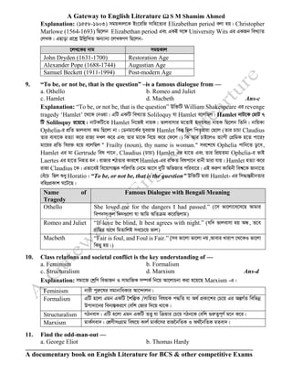 A Gateway to English Literature  S M Shamim Ahmed
A documentary book on Engish Literature for BCS & other competitive Exams
Explanation: (1558-1603) mgqKvj‡K Bs‡iwR mvwn‡Z¨i Elizabethan period ejv nq| Christopher
Marlowe (1564-1693) wQ‡jb Elizabethan period Ges GKB m‡½ University Wits Gi GKRb weL¨vZ
†jLK| GQvov cÖ‡kœ DwjøwLZ Ab¨vb¨ ‡jLKMY wQ‡jb-
‡jL‡Ki bvg mgqKvj
John Dryden (1631-1700) Restoration Age
Alexander Pope (1688-1744) Augustian Age
Samuel Beckett (1911-1994) Post-modern Age
9. “To be, or not be, that is the question” –is a famous dialogue from —
a. Othello b. Romeo and Juliet
c. Hamlet d. Macbeth Ans-c
Explanation: “To be, or not be, that is the question” Dw³wU William Shakespeare Gi revenge
tragedy ‘Hamlet’ ‡_‡K †bIqv| GwU GKwU weL¨vZ Soliloquy hv Hamlet e‡jwQj| Hamlet bvU‡K †gvU 7
wU Soliloquy i‡q‡Q| bvUKwU‡Z Hamlet wb‡RB bvqK| fvjevmvi g‡ZvB ü`qevb bvqK wQ‡jb wZwb| bvwqKv
Ophelia-i cÖwZ fvjevmv Kg wQ‡jv bv| †Wbgv‡K©i hyeivR Hamlet wKš‘ wQj wcZ…nviv †Q‡j (Zvi PvPv Claudius
Zvi evev‡K nZ¨v K‡i ivR¨ `Lj K‡i Ges Zvi gv‡K we‡q K‡i †d‡j|) wK Avi PvB‡jI Z¨vMx †cÖwgK n‡Z cv‡i?
gv‡qi cÖwZ wei³ n‡q e‡jwQj " Frailty (noun), thy name is woman." me‡k‡l Ophelia cvwb‡Z Wz‡e,
Hamlet Gi gv Gertrude wel cv‡b, Claudius (PvPv) Hamlet Gi nv‡Z Ges Zvi wcÖqZgv Ophelia-i fvB
Laertes Gi nv‡Z wbnZ nb| ivRvi kVZvi Kvi‡Y Hamlet-Gi iwÿZ welcv‡b ivbx gviv hvq| Hamlet nZ¨v K‡i
ivRv Claudius ‡K| Gfv‡eB we‡qvMvšÍK cwiYwZ †b‡g Av‡m `ywU AwfRvZ cwiev‡i| GB KiæY Kvwnbx wek^‡K Rvbv‡Z
†eu‡P wQj ïay Horatio| “To be, or not be, that is the question” Dw³wU Øviv Hamlet- Gi wm×všÍnxbZvi
ewntcÖKvk N‡U‡Q|
Name of
Tragedy
Famous Dialogue with Bengali Meaning
Othello She loved me for the dangers I had passed.” (‡m fv‡jv‡e‡m‡Q Avgvi
wec`msKzj w`b¸‡jv hv Avwg AwZµg K‡iwQjvg)
Romeo and Juliet “If love be blind, It best agrees with night.” (hw` fvjevmv nq AÜ, Z‡e
ivwÎi mv‡_ wgZvwjB me‡P‡q fvj)
Macbeth “Fair is foul, and Foul is Fair.” (me fv‡jv fv‡jv bq,Avevi Lvivc ‡_‡KI fv‡jv
wKQy nq|)
10. Class relations and societal conflict is the key understanding of —
a. Feminism b. Formalism
c. Structuralism d. Marxism Ans-d
Explanation: mgv‡R †kªwY wefvRb I mvgvwRK m¤úK© wb‡q Av‡jvPbv Kiv n‡q‡Q Marxism -G|
Feminism bvix cyiæ‡li mgvbvwaKvi Av‡›`vjb|
Formalism GwU n‡jv Ggb GKwU ‰kwíK /mvwnZ¨ welqK c×wZ hv A_© cÖKv‡ki †P‡q Gi AšÍM©Z wewfbœ
Dcv`v‡bi web¨¯ÍKi‡Y †ewk †Rvi w`‡q _v‡K|
Structuralism MVbev`| GwU n‡jv Ggb GKwU ZË¡ hv wµqvi †P‡q MVb‡K †ewk ¸iæZ¡c~Y© g‡b K‡i|
Marxism gvK©mev`| †kÖYxmsMÖvg wel‡q Kvj© gvK©‡mi ivR‰bwZK I A_©‰bwZK gZev`|
11. Find the odd-man-out —
a. George Eliot b. Thomas Hardy
 