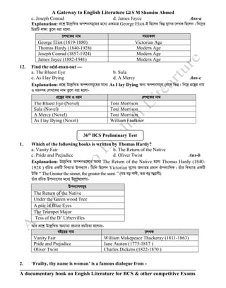A Gateway to English Literature  S M Shamim Ahmed
A documentary book on Engish Literature for BCS & other competitive Exams
c. Joseph Conrad d. James Joyce Ans-a
Explanation: cÖ‡kœ D‡jøwLZ Ackbmg~‡ni g‡a¨ GKgvÎ George Eliot-B wQ‡jb wfbœ hy‡Mi ‡jLK wQ‡jb| wb‡¤œi
wPÎwU jÿ¨ Zz‡j aiv n‡jv-
12. Find the odd-man-out —
a. The Bluest Eye b. Sula
c. As I lay Dying d. A Mercy Ans-c
Explanation: cÖ‡kœ D‡jøwLZ Ackbmg~‡ni g‡a¨ As I lay Dying Ab¨ Ackbmg~n †_‡K wfbœ| wb‡¤œ MÖ‡š’i bvg
I aibmn †jL‡Ki bvg Zz‡j aiv n‡jv-
MÖ‡š’i bvg I aib †jL‡Ki bvg
The Bluest Eye (Novel) Toni Morrison
Sula (Novel) Toni Morrison
A Mercy (Novel) Toni Morrison
As I lay Dying (Novel) William Faulkner
1. Which of the following books is written by Thomas Hardy?
a. Vanity Fair b. The Return of the Native
c. Pride and Prejudice d. Oliver Twist Ans-b
Explanation: D‡jøwLZ Ackb¸‡jvi g‡a¨ The Return of the Native n‡jv Thomas Hardy (1840-
1928 ) iwPZ GKwU weL¨vZ Dcb¨vm| wZwb wQ‡jb Victorian hy‡Mi Ab¨Zg cÖavb Jcb¨vwmK| Zuvi weL¨vZ GKwU
Dw³ “ The Greater the sinner, the greater the saint. ” (hZ eo cvcx, ZZ eo mbœ¨vmx)
Zuvi iwPZ Dcb¨v‡mi g‡a¨ D‡jøL‡hvM¨-
Dcb¨vmmg~n
The Return of the Native
Under the Green wood Tree
A pair of Blue Eyes
The Trumpet Major
Tess of the D’ Urbervilles
Avi cÖ‡kœ D‡jøwLZ Ab¨vb¨ iPbvi iPwqZv n‡jbt-
eB‡qi bvg ‡jLK
Vanity Fair William Makepeace Thackeray (1811-1863)
Pride and Prejudice Jane Austen (1775-1817 )
Oliver Twist Charles Dickens (1822-1870 )
2. ‘Frailty, thy name is woman’ is a famous dialogue from -
‡jL‡Ki bvg mgqKvj
George Eliot (1819-1880) Victorian Age
Thomas Hardy (1840-1928) Modern Age
Joseph Conrad (1857-1924) Modern Age
James Joyce (1882-1941) Modern Age
36th
BCS Preliminary Test
 