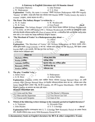 A Gateway to English Literature  S M Shamim Ahmed
A documentary book on Engish Literature for BCS & other competitive Exams
a. Christopher Marlowe b. John Webstar
c. W. Shakespeare d. T. S. Eliot Ans-c
Explanation: ‘Frailty, the name is woman’ Dw³wU William Shakespeare KZ©„K iwPZ tragedy
‘Hamlet’ Gi AšÍM©Z| gv‡qi cÖwZ wei³ n‡q bvU‡Ki bvqK Hamlet e‡jwQj ‘Frailty (noun), thy name is
woman’ (PvZyiZv, †Zvgvi Av‡iK bvg bvix|)
3. The Poem ‘The Solitary Reaper’ is written by —
a. W. H. Auden b. W. Wordsworth
c. W. B. Yeats d. Ezra Pound Ans-b
Explanation: ‘The Solitary Reaper’ (1815) n‡jv weL¨vZ Bs‡iR mvwnwZ¨K William Wordsworth
(1770-1850) Gi †jLv GKwU Ballad (Mv_v )| William Wordsworth Gi †jLbxi g~j welqe¯‘ wQj cÖK„wZ
ZvB Zvu‡K Bs‡iwR mvwn‡Z¨i cÖK…wZi Kwe (Poet of nature) ejv nq| G KweZvwU‡Z wZwb GK wbmtm½ cvnvwo †g‡qi
dmj KvUv I Mvb MvIqvi K_v AZ¨šÍ mvejxjfv‡e Dc¯’vcb K‡i‡Qb|
4. ‘The Merchant of Venice’ is a Shakespearean play about —
a. a Jew b. a Moor
c. a Roman d. a Turk Ans-a
Explanation: ‘The Merchant of Venice’ n‡jv William Shakespeare Gi weL¨vZ K‡gwW bvUK|
GwU‡K UªvwR-K‡gwW (tragi-comedy) I ejv nq| bvU‡Ki cÖavb Pwi‡Îi bvg wQj Shylock, whwb wQ‡jb GKRb
Jewish (Bny`x) I my` e¨emvwq, whwb D”P my‡` UvKv avi w`‡Zb|
bvU‡Ki Ab¨vb¨ PwiÎ¸‡jv n‡jv-
Pwi‡Îi bvg Pwi‡Îi fzwgKv
Shylock (mvBjK) bvU‡Ki cÖavb PwiÎ
Portia (‡cvwk©qv) bvU‡Ki bvwqKv
Antonio (A¨v›UwbI) Ab¨Zg PwiÎ Ges †cvwk©qvi †cÖwgK
Bassanio (evmvwbI) A¨v›UwbIi wcÖq eÜz
Jessica (‡RwmKv) mvBj‡Ki ‡g‡q
5. The play ‘Candida’ is by —
a. James Joyce b. Shakespeare
c. G. B. Shaw d. Arthur Miller Ans-c
Explanation: Candida (1898) n‡jv AvBwik weL¨vZ bvU¨Kvi George Barnard Shaw Gi GKwU
comedy bvUK| George Barnard Shaw ‡K Bs‡iwR mvwn‡Z¨i/bvU‡Ki RbK ejv nq| bvU‡Ki cÖavb PwiÎ
James Morell wQ‡jb GKRb cvw`ª, Zuvi ¯¿x Candida, Ges Kwe Eugene Marchbanks| bvU‡K ZiæY Kwe
BD‡Rb Candida Gi fvjevmv Rq Kivi †Póv K‡ib|
Zvui Ab¨vb¨ mvwnZ¨Kg©¸‡jv n‡jv:
 Arms and the Man  The Doctor’s Dilemma
 Man and the Superman  You Never Can Tell
 Caesar and Cleopatra  Joan of Arc
6. Which of the following writers belongs to the romantic period in English literature?
a. A. Tennyson b. Alexander Pope
c. John Dryden d. S. T. Coleridge Ans-d
Explanation:D‡jøwLZ Ackb¸‡jvi g‡a¨ S. T. Coleridge wQ‡jb Romantic Period Gi GKRb weL¨vZ
Kwe| Bs‡iwR mvwn‡Z¨ 1798-1832 mvj†K Romantic Period ejv nq|
 