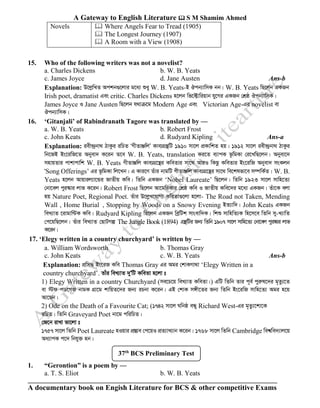 A Gateway to English Literature  S M Shamim Ahmed
A documentary book on Engish Literature for BCS & other competitive Exams
Novels  Where Angels Fear to Tread (1905)
 The Longest Journey (1907)
 A Room with a View (1908)
15. Who of the following writers was not a novelist?
a. Charles Dickens b. W. B. Yeats
c. James Joyce d. Jane Austen Ans-b
Explanation: D‡jøwLZ Ackb¸‡jvi g‡a¨ ïay W. B. Yeats-B Jcb¨vwmK bb| W. B. Yeats wQ‡jb GKRb
Irish poet, dramatist Ges critic. Charles Dickens n‡jb wf‡±vwiqvb hy‡Mi GKRb †kÖô Jcb¨vwmK|
James Joyce I Jane Austen wQ‡jb h_vµ‡g Modern Age Ges Victorian Age-Gi novelist ev
Jcb¨vwmK|
16. ‘Gitanjali’ of Rabindranath Tagore was translated by —
a. W. B. Yeats b. Robert Frost
c. John Keats d. Rudyard Kipling Ans-a
Explanation: iex›`ªbv_ VvKzi iwPZ ÔMxZvÄwjÕ Kve¨MÖš’wU 1910 mv‡j cÖKvwkZ nq| 1912 mv‡j iex›`ªbv_ VvKzi
wb‡RB Bs‡iwR‡Z Abyev` K‡ib Z‡e W. B. Yeats, translation Ki‡Z e¨vcK f‚wgKv †i‡LwQ‡jb| Abyev‡`
mnvqZvi cvkvcvwk W. B. Yeats MxZvÄwj Kve¨MÖ‡š’i KweZvi mv‡_ AviI wKQz KweZvi Bs‡iwR Abyev` msKjb
ÔSong Offerings’ Gi f‚wgKv wj‡Lb| G Kvi‡Y Zuvi bvgwU MxZvÄwj Kve¨MÖ‡š’i mv‡_ we‡klfv‡e m¤úwK©Z| W. B.
Yeats n‡jb Avqvij¨v‡Ûi RvZxq Kwe| wZwb GKRb ‘Nobel Laureate’ wQ‡jb| wZwb 1923 mv‡j mvwn‡Z¨
†bv‡ej cyi¯‹vi jvf K‡ib| Robert Frost wQ‡jb Av‡gwiKvi †kÖô Kwe I RvZxq Kwe‡`i g‡a¨ GKRb| Zuv‡K ejv
nq Nature Poet, Regional Poet. Zuvi D‡jøL‡hvM¨ KweZv¸‡jv n‡jv- The Road not Taken, Mending
Wall , Home Burial , Stopping by Woods on a Snowy Evening BZ¨vw`| John Keats GKRb
weL¨vZ ‡ivgvw›UK Kwe| Rudyard Kipling wQ‡jb GKRb weªwUk mvsevw`K| wkï mvwnwZ¨K wn‡m‡e wZwb my-L¨vwZ
†c‡qwQ‡jb| Zuvi weL¨vZ †QvUMí The Jungle Book (1894) MÖš’wUi Rb¨ wZwb 1907 mv‡j mvwn‡Z¨ †bv‡ej cyi¯‹vi jvf
K‡ib|
17. ‘Elegy written in a country churchyard’ is written by —
a. William Wordsworth b. Thomas Gray
c. John Keats c. W. B. Yeats Ans-b
Explanation: cÖwm× Bs‡iR Kwe Thomas Gray Gi Agi †kvKMv_v ‘Elegy Written in a
country churchyard’. Zvui weL¨vZ `yÕwU KweZv n‡jv t
1) Elegy Written in a country Churchyard (me‡P‡q weL¨vZ KweZv|) GwU wZwb Zvi c~e© cyiæl‡`i g„Zz¨‡Z
ev ÷d cW‡MR bvgK MÖv‡g kvwqZ‡`i Rb¨ iPbv K‡ib| GB †kvK m½x‡Zi Rb¨ wZwb Bs‡iwR mvwn‡Z¨ Agi n‡q
Av‡Qb|
2) Ode on the Death of a Favourite Cat; (1742 mv‡j Nwbô eÜy Richard West-Gi g„Zz¨‡kv‡K
iwPZ| wZwb Graveyard Poet bv‡g cwiwPZ|
†R‡b ivLv fv‡jv t
1757 mv‡j wZwb Poet Laureate nIqvi cÖ¯Íve †c‡qI cÖZ¨vL¨vb K‡ib| 1768 mv‡j wZwb Cambridge wek^we`¨vj‡q
Aa¨vcK c‡` wbhy³ nb|
1. “Gerontion” is a poem by —
a. T. S. Eliot b. W. B. Yeats
37th
BCS Preliminary Test
 