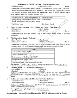 A Gateway to English Literature  S M Shamim Ahmed
A documentary book on Engish Literature for BCS & other competitive Exams
c. Matthew Arnold d. Robert Browning Ans-a
Explanation: Gerontion weL¨vZ KweZvwU wj‡L‡Qb T.S.Eliot (Thomas Stearns Eliot, 1888-1965).
T.S.Eliot Av‡gwiKvb es‡kv™¢~Z GKRb Ab¨Zg AvaywbK Kwe| wZwb GKvav‡i Poet, Playwright, Literary
Critic, Essayist, Publisher wQ‡jb| Zvui †kªô iPbv ÒThe Waste Land Ó Gi Rb¨ wZwb 1948 mv‡j mvwn‡Z¨
†bv‡ej cyi¯‹vi jvf K‡ib| Zuvi D‡jøL‡qvM¨ KweZv¸‡jv n‡jv-
The Love Song of J.Alfred Prufrock (1915) Ash Wednesday
Journey of the Magi (wek^Kwe iex›`ªbv_ VvK†ii
ÒZx_©hvÎxÓKweZvwUi Av`‡j GwUi evsjv Abyev` K‡ib )
Four Quartets
The Hollow Man The Sacred Wood
2. Who was written the poem “Elegy Written in a Country Churchyard”?
a. Thomas Gray b. P. B. Shelley
c. Robert Frost d. W. B. Yeats Ans-a
Explanation: cÖwm× Bs‡iR Kwe Thomas Gray Gi Agi †kvKMv_v ‘Elegy written in a country
churchyard’.
3. Who has written the play ‘Volpone’?
a. John Webster b. Ben Jonson
c. Christopher Marlowe d. William Shakespeare Ans-b
Explanation: Ben Jonson (1572-1637) Zvui e¨½ imvZ¥K bvU‡Ki Rb¨ Bs‡iwR mvwn‡Z¨ weL¨vZ n‡q Av‡Qb|
‘Volpone or the Fox ’K‡gwW bvUKwU Ben Jonson iPbv K‡i‡Qb| Zuvi D‡jøL‡hvM¨ mvwnZ¨Kg©:
Plays
A Tale of the Tub (1640) **
The Alchemist (1610)
Everyman out of His Humor (1600) **
Everyman in His Humor (1598)
The Saint Women (also known as Epicoene)
‡R‡b ivLv fv‡jv: 1704 mv‡j ‘A Tale of a Tub’ bv‡g we`ªycvZ¥K Dcb¨vm cÖKvk K‡ib Jonathan Swift.
4. Fill in the Blank. ‘ — ’ is Shakespeare last play.
a. As you Like It b. Macbeth
c. Tempest d. Othello Ans-c
Explanation: Bs‡iwR bvU‡Ki RbK Shakespeare me©‡gvU 37 wU bvUK iPbv K‡ib| D‡jøwLZ Ackb¸‡jvi
g‡a¨ me¸‡jvB Zuvi iwPZ| Gi g‡a¨ wZwb me©‡kl iPbv The Tempest (1610-1611) hv Swansong (bvU¨Kv‡ii
†kl Kg©) |
5. Shakespeare composed much of his plays in what sort of verse?
a. Alliterative verse b. Sonnet form
c. Iambic pentameter d. Maetylic Haxameter Ans-c
Explanation: William Shakespeare Zuvi AwaKvsk bvUK Iambic pentameter (cuvP gvÎvi jvBb ev
`kgvwÎK PiYwewkó KweZv) AvKv‡i iPbv K‡ib|
6. The repetition of beginning consonant sound is known as —
a. personification b. onomatopoeia
 