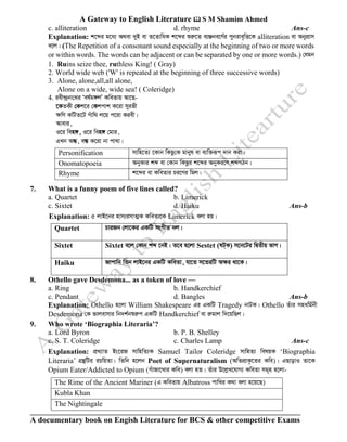 A Gateway to English Literature  S M Shamim Ahmed
A documentary book on Engish Literature for BCS & other competitive Exams
c. alliteration d. rhyme Ans-c
Explanation: k‡ãi g‡a¨ A_ev `yB ev Z‡ZvwaK k‡ãi ïiæ‡Z e¨Äbe‡Y©i cybive„wË‡K alliteration ev AbycÖvm
e‡j| (The Repetition of a consonant sound especially at the beginning of two or more words
or within words. The words can be adjacent or can be separated by one or more words.) †hgb
1. Ruins seize thee, ruthless King! ( Gray)
2. World wide web ('W' is repeated at the beginning of three successive words)
3. Alone, alone,all,all alone,
Alone on a wide, wide sea! ( Coleridge)
4. iex›`ªbv†_i Ôel©g½jÕ KweZvq Av‡Q-
‡KZKx †Kk‡i †Kkcvk K‡iv myifx
ÿwY KwUZ‡U Muvw_ j‡q c‡iv Kiex|
Avevi,
I‡i wen½, I‡i wen½ †gvi,
GLb AÜ, eÜ K‡iv bv cvLv|
Personification mvwn‡Z¨ ‡Kvb wKQz†K gvbyl ev e¨w³iƒc `vb Kiv|
Onomatopoeia AbyKvi kã ev †Kvb wKQzi k‡ãi AbyKi‡Y kãMVb|
Rhyme k‡ãi ev KweZvi Pi‡Yi wgj|
7. What is a funny poem of five lines called?
a. Quartet b. Limerick
c. Sixtet d. Haiku Ans-b
Explanation: 5 jvB‡bi nvm¨imvZ¥K KweZv‡K Limerick ejv nq|
Quartet PviRb †jv‡Ki GKwU msMxZ `j|
Sixtet Sixtet e‡j †Kvb kã ‡bB| Z‡e n‡jv Sestet (lU&K) m‡b‡Ui wØZxq fvM|
Haiku Rvcvwb wZb jvB‡bi GKwU KweZv, hv‡Z m‡ZiwU Aÿi _v‡K|
8. Othello gave Desdemona... as a token of love —
a. Ring b. Handkerchief
c. Pendant d. Bangles Ans-b
Explanation: Othello n‡jv William Shakespeare Gi GKwU Tragedy bvUK| Othello Zuvi mnawg©bx
Desdemona †K fvjevmvi wb`k©b¯^iæc GKwU Handkerchief ev iægvj w`‡qwQj|
9. Who wrote ‘Biographia Literaria’?
a. Lord Byron b. P. B. Shelley
c. S. T. Coleridge c. Charles Lamp Ans-c
Explanation: cÖL¨vZ Bs‡iR mvwnwZ¨K Samuel Tailor Coleridge mvwnZ¨ welqK ‘Biographia
Literaria’ MÖš’wUi iPwqZv| wZwb n‡jb Poet of Supernaturalism (AwZcÖvK…‡Zi Kwe)| GQvovI Zv‡K
Opium Eater/Addicted to Opium (MuvRv‡Lvi Kwe) ejv nZ| Zuvi D‡jøL‡hvM¨ KweZv mg~n n‡jv-
The Rime of the Ancient Mariner (G KweZvq Albatross cvwLi K_v ejv n‡q‡Q)
Kubla Khan
The Nightingale
 