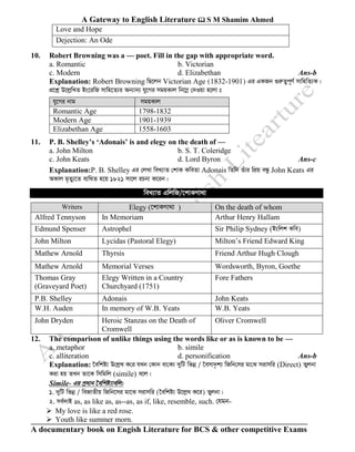 A Gateway to English Literature  S M Shamim Ahmed
A documentary book on Engish Literature for BCS & other competitive Exams
Love and Hope
Dejection: An Ode
10. Robert Browning was a — poet. Fill in the gap with appropriate word.
a. Romantic b. Victorian
c. Modern d. Elizabethan Ans-b
Explanation: Robert Browning wQ‡jb Victorian Age (1832-1901) Gi GKRb ¸iæZ¡c~Y© mvwnwZ¨K|
cÖ‡kœ D‡jøwLZ Bs‡iwR mvwn‡Z¨i Ab¨vb¨ hy‡Mi mgqKvj wb‡¤œ †`Iqv n‡jv t
hy‡Mi bvg mgqKvj
Romantic Age 1798-1832
Modern Age 1901-1939
Elizabethan Age 1558-1603
11. P. B. Shelley’s ‘Adonais’ is and elegy on the death of —
a. John Milton b. S. T. Coleridge
c. John Keats d. Lord Byron Ans-c
Explanation:P. B. Shelley Gi †jLv weL¨vZ †kvK KweZv Adonais wZwb Zuvi wcÖq eÜz John Keats Gi
AKvj g„Zy¨‡Z e¨w_Z n‡q 1821 mv‡j iPbv K‡ib|
weL¨vZ GwjwR/‡kvKMv_v
12. The comparison of unlike things using the words like or as is known to be —
a. metaphor b. simile
c. alliteration d. personification Ans-b
Explanation: ‰ewkó¨ D†jøL K†i hLb †Kvb ev†K¨ `ywU wfbœ / ‰emv`…k¨ wRwb†mi gv†S mivmwi (Direct) Zyjbv
Kiv nq ZLb Zv‡K wmwgwj (simile) e‡j|
Simile- Gi c«avb ‰ewkó¨vewj:
1. `ywU wfbœ / weRvZxq wRwb‡mi gv‡S mivmwi (‰ewkó¨ D‡jøL K‡i) Zyjbv|
2. me©`vB as, as like as, as--as, as if, like, resemble, such. †hgb-
➢ My love is like a red rose.
➢ Youth like summer morn.
Writers Elegy (‡kvKMv_v ) On the death of whom
Alfred Tennyson In Memoriam Arthur Henry Hallam
Edmund Spenser Astrophel Sir Philip Sydney (Bswjk Kwe)
John Milton Lycidas (Pastoral Elegy) Milton’s Friend Edward King
Mathew Arnold Thyrsis Friend Arthur Hugh Clough
Mathew Arnold Memorial Verses Wordsworth, Byron, Goethe
Thomas Gray
(Graveyard Poet)
Elegy Written in a Country
Churchyard (1751)
Fore Fathers
P.B. Shelley Adonais John Keats
W.H. Auden In memory of W.B. Yeats W.B. Yeats
John Dryden Heroic Stanzas on the Death of
Cromwell
Oliver Cromwell
 