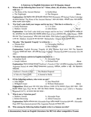 A Gateway to English Literature  S M Shamim Ahmed
A documentary book on Engish Literature for BCS & other competitive Exams
4. Where do the following lines occur in? “Alone, alone, all, all alone, Alone on a wide,
wide sea—”
a. The Rime of the Ancient Mariner b. Kubla Khan
c. The Nightingle d. The Dungeon Ans-a
Explanation: cÖ‡kœ D‡jøwLZ jvBb `ywU Bs‡iwR mvwn‡Z¨i weL¨vZ Romantic Kwe Samuel Tailor Coleridge
Gi cÖL¨vZ Ballad ‘The Rime of the Ancient Mariner’ †_‡K †bqv n‡q‡Q| KweZvwU 1798 mv‡j cÖKvwkZ
KweZv msKjb †_‡K msM„wnZ|
5. ‘For God’s sake hold your tongue and let me love.’ This line is written by —
a. Emily Dickinson b. T. S. Eliot
c. Mathew Arnold d. John Donne Ans-d
Explanation: ‘For God’s sake hold your tongue and let me love.’ (‡`vnvB ‡Zvgv‡`i GKUzKz Pzc
Ki, fvjevwm‡Z `vI †gvi Aemi) D³ jvBbwUi iPwqZv Poet of love (fvjevmvi Kwe), John Donne| jvBbwU
Zuvi †jLv ÔThe Canonization’ KweZv †_‡K †bIqv n‡q‡Q| Zuv‡K Father/Leader of Metaphysical Poet
I ejv nq| Mathew Arnold ‡K ejv n‡q _v‡K Ô Melancholic / Elegiac Poet (`ytLev`x Kwe)|
6. The play ‘The Spanish Tragedy’ is written by —
a. Thomas Kyd b. Christopher Marlowe
c. Shakespeare d. Ben Johnson Ans-a
Explanation: English Revenge Tragedy Gi RbK Thomas Kyd 1585 mv‡j The Spanish
Tragedy bvUKwU iPbv K‡ib| GwU GKwU Revenge Tragedy| Thomas Kyd n‡jb University wits †`i
GKRb|
7. The most famous satirist in English Literature is —
a. Jonathan Swift b. Alexander Pope
c. Joseph Addison d. Richard Steel Ans-a
Explanation: weL¨vZ e¨v½vZ¥K Dcb¨vm ‘Gulliver’s Travels (1726)’ Gi iPwqZv Jonathan Swift wQ‡jb
Augustan Period Gi GKRb weL¨vZ e¨v½iPbvKvi (satirist), mvwnwZ¨K, cÖvewÜK I cv`ªx| Zuvi D‡jøL‡hvM¨
mvwnZ¨Kg©:
8. Of the following authors, who wrote an epic?
a. John Milton b. Jane Mansfield
c. William Cowper d. William Shakespeare Ans-a
Explanation: Blind poet bv‡g L¨vZ John Milton (1608-1674) gnvKve¨ (Epic) iPbv K‡ib| Zuv‡K
Bs‡iwR mvwn‡Z¨ Epic Poet ejv nq| wZwb Zuvi weL¨vZ gnvKve¨ ‘Paradise Lost’ (1667) I ‘Paradise
Regained’(1671) Gi gva¨‡g Agi n‡q Av‡Qb|
9. Who is not a Victorian poet?
a. Mathew Arnold b. Alexander Pope
c. Robert Browning d. Alfred Tennyson Ans-b
Explanation: D‡jøwLZ KweM‡Yi g‡a¨ Alexander Pope e¨ZxZ mK‡jB Victorian hy‡Mi Kwe| Alexander
Pope n‡jb Neo-classical period (The Augustan Period) Gi weL¨vZ Kwe|
10. Who among the following Indian English writer is a famous novelist?
Gulliver’s Travels (1726) The Modest Proposal
A Tale of a Tub (1704) A Journal to Stella
 