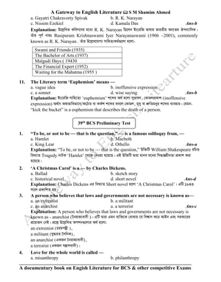 A Gateway to English Literature  S M Shamim Ahmed
A documentary book on Engish Literature for BCS & other competitive Exams
a. Gayatri Chakravorty Spivak b. R. K. Narayan
c. Nissim Ezekiel d. Kamala Das Ans-b
Explanation: D‡jøwLZ KweM‡Yi g‡a¨ R. K. Narayan wQ‡jb Bs‡iwR fvlvq fviZxq Ab¨Zg Jcb¨vwmK|
Zuvi c~Y© bvgt Rasipuram Krishnaswami Iyer Narayanaswami (1906 –2001), commonly
known as R. K. Narayan . Zuvi D‡jøL‡hvM¨ mvwnZ¨Kg©¸‡jv n‡jv-
Swami and Friends (1935)
The Bachelor of Arts (1937)
Malgudi Days ( 19430
The Financial Expert (1952)
Waiting for the Mahatma (1955 )
11. The Literary term ‘Euphemism’ means —
a. vague idea b. inoffensive expression
c. a sonnet d. wise saying Ans-b
Explanation: Bs‡iwR mvwn‡Z¨ ‘euphemism’ k‡ãi A_© n‡jv myfvlY, †KvgjcÖKvk (inoffensive
expression) A_©vr A¯^vfvwefv‡e/K‡Vvi ev KK©k k‡ãi e`‡j †Kvgj, g„`y ev kÖæwZgayi k‡ãi e¨envi| †hgb-
“kick the bucket” is a euphemism that describes the death of a person.
1. “To be, or not to be — that is the question,” — is a famous soliloquy from, —
a. Hamlet b. Macbeth
c. King Lear d. Othello Ans-a
Explanation: “To be, or not to be — that is the question,” Dw³wU William Shakespeare iwPZ
weL¨vZ Tragedy bvUK ‘Hamlet’ ‡_‡K †bIqv n‡q‡Q| GB Dw³wU Øviv gvbe g‡bi wm×všÍnxbZv cÖKvk Kiv
n‡q‡Q|
2. ‘A Christmas Carol’ is a — by Charles Dickens.
a. Ballad b. sketch story
c. historical novel d. short novel Ans-d
Explanation: Charles Dickens Gi weL¨vZ Short novel n‡jv ‘A Christmas Carol’| GwU 1843
mv‡j cÖKvwkZ nq|
3. A person who believes that laws and governments are not necessary is known as—
a. an extremist b. a militant
c. an anarchist a. a terrorist Ans-c
Explanation: A person who believes that laws and governments are not necessary is
known as - anarchist (‰bivR¨ev`x )| GwU Øviv Ggb e¨w³‡K †evSvq ‡h wek^vm K‡i AvBb Ges miKv‡ii
cÖ‡qvRb †bB| cÖ‡kœ D‡jøwLZ Ackb¸‡jvi A_© n‡jv:
an extremist (Pigcš’x ),
a militant (hy×iZ ‰mwbK),
an anarchist (GKRb ‰bivR¨ev`x),
a terrorist (GKRb mš¿vmev`x)|
4. Love for the whole world is called —
a. misanthropy b. philanthropy
39th
BCS Preliminary Test
 
