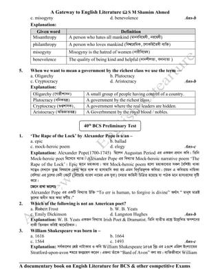 A Gateway to English Literature  S M Shamim Ahmed
A documentary book on Engish Literature for BCS & other competitive Exams
c. misogyny d. benevolence Ans-b
Explanation:
Given word Definition
Misanthropy A person who hates all mankind (gvbewe‡Ølx, bi‡Ølx)
philanthropy A person who loves mankind (wek^‡cÖwgK, ‡jvKwn‰Zlx e¨w³)
misogyny Misogyny is the hatred of women (bvixwe‡Øl)
benevolence The quality of being kind and helpful (`vbkxjZv, e`vb¨Zv )
5. When we want to mean a government by the richest class we use the term —
a. Oligarchy b. Plutocracy
c. Cryptocracy d. Aristocracy Ans-b
Explanation:
Oligarchy (‡Mvôxkvmb) A small group of people having control of a country.
Plutocracy (awbKZš¿) A government by the richest class.
Cryptocracy (¸ßkvmK), A government where the real leaders are hidden.
Aristocracy (AwfRvZZš¿) A Goverbnment by the royal blood / nobles.
1. ‘The Rape of the Lock’ by Alexander Pope is a/an –
a. epic b. ballad
c. mock-heroic poem d. elegy Ans-c
Explanation: Alexander Pope(1700-1745) wQ‡jb Augustan Period Gi GKRb cÖavb Kwe| wZwb
Mock-heroic poet wn‡m‡e L¨vZ| Alexander Pope Gi weL¨vZ Mock-heroic narrative poem ‘The
Rape of the Lock’| Epic gv‡b gnvKve¨| Avi Mock-heroic poem n‡jv gnvKv‡e¨i mKj ˆewkó¨ _vKv
m‡Ë¦I †hLv‡b Zz”Q welq‡K †K›`ª K‡i e¨½ ev nvmvnvwm Kiv nq Ggb wee„wZg~jK KweZv| ‡hgb G KweZvq bvwqKv
†ewjÛv Gi Pz‡ji †ebx †K‡U (w`‡q‡Q e¨viY bv‡gi GK hyev) ‡`qvi Kvwnbx wPwÎZ n‡q‡Q hv cvVK g‡b nvm¨i‡mi m„wó
K‡i|
‡R‡b ivLv fv‡jvt
Alexander Pope Gi GKwU weL¨vZ Dw³ “To err is human, to forgive is divine” A_©vr Ò gvbyl gvÎB
fz‡ji Aaxb Avi ÿgv ¯^M©xq|Ó
2. Which of the following is not an American poet?
a. Robert Frost b. W. B. Yeats
c. Emily Dickinson d. Langston Hughes Ans-b
Explanation: W. B. Yeats GKRb weL¨vZ Irish Poet & Dramatist. wZwb e¨ZxZ cÖ‡kœ D‡jøwLZ Ack‡bi
evKx wZbRb KweB Av‡gwiKvb|
3. William Shakespeare was born in –
a. 1616 b. 1664
c. 1564 c. 1493 Ans-c
Explanation: me©Kv‡ji †kÖô bvU¨Kvi I Kwe William Shakespeare 1564 wLªt Gi 23†k GwcÖj Bsj¨v‡Ûi
Stratford-upon-avon kn‡i Rb¥MÖnY K‡ib| GRb¨ Zuv‡K “Bard of Avon” ejv nq| e¨w³Rxe‡b William
40th
BCS Preliminary Test
 