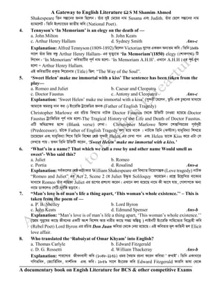 A Gateway to English Literature  S M Shamim Ahmed
A documentary book on Engish Literature for BCS & other competitive Exams
Shakespeare wZb mšÍv‡bi RbK wQ‡jb| Zuvi `yB †g‡qi bvg Susana Ges Judith. Zuvi †Q‡j mšÍv‡bi bvg
n¨vg‡jU| wZwb Bsj¨v‡Ûi RvZxq Kwe (National Poet).
4. Tennyson’s ‘In Memoriam’ is an elegy on the death of —
a. John Milton b. John Keats
c. Arthur Henry Hallam d. Sydney Smith Ans-c
Explanation: Alfred Tennyson (1809-1892) wQ‡jb Victorian hy‡Mi GKRb Ab¨Zg Kwe| wZwb 1949
mv‡j Zuvi wcÖq eÜz Arthur Henry Hallam- Gi g„Zy¨‡Z ‘In Memoriam’(1850) elegy (†kvKMv_v) wU
wj‡Lb| ‘In Memoriam’ KweZvwUi c~Y© bvg n‡jv- ‘In Memoriam A.H.H’. GLv‡b A.H.H (Gi c~Y© iyc
n‡jv Ñ Arthur Henry Hallam.
GB KweZvwUi cÖK…Z wk‡ivbvg (Title) wQj: “The Way of the Soul”.
5. ‘Sweet Helen’ make me immortal with a kiss’ The sentence has been taken from the
play—
a. Romeo and Juliet b. Caesar and Cleopatra
c. Doctor Faustus c. Antony and Cleopatra Ans-c
Explanation: ‘Sweet Helen’ make me immortal with a kiss’ (my›`ix †n‡jb, Zzwg GK Pz¤^‡bi gva¨‡g
Avgv‡K AgiZ¡ `vb Ki|) Bs‡iwR Uªv‡RwWi RbK (Father of English Tragedy)
Christopher Marlowe Gi iwPZ weL¨vZ bvUK Doctor Faustus ‡_‡K Dw³wU ‡bIqv n‡q‡Q|Doctor
Faustus Uª¨vwRwWi c~Y© bvg n‡jv-The Tragical History of the Life and Death of Doctor Faustus.
GwU AwgÎvÿi Q‡›` (Blank verse) †jLv| Christopher Marlowe wQ‡jb ‡k·wcq‡ii c~e©m~ix
(Predecessor). Zvu‡K Father of English Tragedy ejv n‡q _v‡K | bvU‡K wZwb (d÷vm) hv`ywe`¨v wkL‡Z
‡P‡q‡Qb Ges hv`ywe`¨v wk‡L wZwb we‡k^i †kÖô my›`ix Helen Gi †`Lv cvb Ges Helen Zv‡K Kiss K‡i GUv †m
†`L‡Z cvq| ZLb wZwb Dw³wU K‡ib, ‘Sweet Helen’ make me immortal with a kiss.’
6. ‘What’s in a name? That which we call a rose by and other name Would smell as
sweet’- Who said this?
a. Juliet b. Romeo
c. Portia d. Rosalind Ans-a
Explanation: me©Kv‡ji †kÖô bvU¨Kvi William Shakespeare Gi weL¨vZ we‡qvMvšÍK (Love tragedy) bvUK
“Romeo and Juliet” Gi Act 2, Scene 2 †Z Juliet D×…Z Soliloquy K‡i‡Qb| cÖ‡kœ D‡jøwLZ ev‡K¨i
gva¨‡g Romeo Zuvi bvwqKv Juliet Gi iƒ‡ci cÖksmv K‡ib| GLv‡b ejv n‡q‡Q bv‡g Kx Av‡m hvq, †Mvjvc‡K Ab¨
bv‡g WvK‡jI †mwU myiwf Qov‡e|
7. “Man’s love is of man’s life a thing apart, ‘This woman’s whole existence.’’ – This is
taken from the poem of —
a. P. B. Shelley b. Lord Byron
c. John Keats d. Edmund Spenser Ans-b
Explanation: “Man’s love is of man’s life a thing apart, ‘This woman’s whole existence.’’
(‡cÖg cyiy‡li Kv‡Q Rxe‡bi GKwU Ask we‡kl Avi bvixi Kv‡Q mgMÖ Aw¯ÍZ¡ ) jvBbwU Bs‡iwR mvwn‡Z¨i we‡`ªvnx Kwe
(Rebel Poet) Lord Byron Gi iwPZ Don Juan KweZv †_‡K †bqv n‡q‡Q| GB KweZvi g~j Kvwnbx nj Elicit
love affair.
8. Who translated the ‘Rubaiyat of Omar Khyam’ into English?
a. Thomas Carlyle b. Edward Fitzgerald
c. D. G. Rossetti d. William Thackeray Ans-b
Explanation: cvi‡m¨i Rxebev`x Kwe (1048-1131) Igi ˆLqvg iPbv K‡ib KweZv Ô iæevBÕ| wZwb GKvav‡i
MwYZwe`, †R¨vwZ©we`, `vk©wbK Ges Kwe| 1859 mv‡j Bs‡iR Kwe Edward Fitzgerald dviwm fvlv †_‡K
 