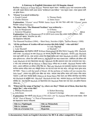 A Gateway to English Literature  S M Shamim Ahmed
A documentary book on Engish Literature for BCS & other competitive Exams
Bs‡iwR‡Z ‘Rubaiyat of Omar Khyam’ wk‡ivbv‡g Abyev` K‡ib| cieZ©x‡Z 1959 mv‡j evsjv‡`‡ki RvZxq
Kwe KvRx bRiæj Bmjvg dviwm †_‡K evsjvq ÒiæevBqvZ-B Igi ‰LBqvg Ó bv‡g Abyev` K‡ib| ˆmq` gyRZev Avjx
Gi f~wgKv wj‡Lb|
9. ‘Ulysses’ is a novel written by-
a. Joseph Conrad b. Thomas Hardy
c. Charles Dickens d. James Joyce Ans-d
Explanation: ‘Ulysses’ novel wj‡L‡Qb James Joyce Avi Ab¨ w`‡K GKB bv‡g ‘Ulysses’ poem
wj‡L‡Qb Alfred Tennyson|
10. The Short story ‘The Diamond Necklace’ was written by –
a. Guy de Maupassant b. O Henry
c. Somerset Maugham d. George Orwell Ans-a
Explanation: Guy de Maupassant (wM `¨v †guvcvm 1850-1893 wLªt) GKRb divwm mvwnwZ¨K| wZwb
GKvav‡i †QvU MíKvi, Jcb¨vwmK Ges Kwe|
Zuvi D‡jøL‡hvM¨ mvwnZ¨Kg©:
The Diamond Necklace (1884), – Short Story, Suicides (1880), Useless Beauty ( 1890)
11. ‘All the perfumes of Arabia will not sweeten this little hand’ – who said this?
a. Macbeth b. Lady Macbeth
c. Lady Macduff d. Macduff Ans-b
Explanation: cÖ‡kœ D‡jøwLZ jvBbwU William Shakespeare Gi iwPZ weL¨vZ Tragedy bvUK Macbeth
†_‡K †bIqv| Scottland Gi ivRv Duncan Gi Ab¨Zg †mbvcwZ wQ‡jv Macbeth| Zvi ¯¿x Lady Macbeth
hv‡K PZz_© WvBbx ejv nq| ivRv WvbKvb GKevi wbR B”Qvq AvwZ_¨ MÖnY K‡ib Macbeth Gi cÖvmv‡`| ‡mUv wQ‡jv
cÖPÛ `~‡h©v‡Mi ivZ| Gw`‡K wZb WvBbx Rvbvq †h, Macbeth B n‡e K‡Wv iv‡R¨i ivRv| WvBbx‡`i GB fwel¨r evbx
Lady Macbeth Gi g‡a¨ D”PvKv•Lvi Rb¥ †bq| Macbeth Zuvi ¯¿xi cÖ‡ivPbvq gnvb ivRv WvbKvb‡K nZ¨v K‡i|
G Lei †c‡q WvbKv‡bi `yB cyÎ Malcon I Donal Bain cvwj‡q hvq †m iv‡ZB| Macbeth wmsnvm‡b Avmxb
n‡jb| Gfv‡e WvBwb‡`i 2q fwel¨r evYxI mwZ¨ nq| wKšÍy Lady Macbeth Zvi K…ZK‡g©i Aby‡kvPbv Ki‡Z Ki‡Z
gvbwmK fvimg¨ nvwi‡q ‡d‡j Ges memgq †`L‡Z cvq Zvi nvZ i‡³ jvj n‡q Av‡Q| ZvB g„Zz¨ mh¨vq Ny‡gi ‡gv‡n
e‡j D‡Vb- “Here is still the smell of blood. All the perfume of Arabia will not sweeten this
little hand”. (Avgvi nvZ GL‡bv i‡³ iwÄZ n‡q Av‡Q| Avi‡ei mg¯Í myMwÜI Avgvi †QvU nvZ‡K cweÎ Ki‡Z
cvi‡ebv|) GiB gv‡S cjvZK cyÎØq (Malcon & Donal Bain) wd‡i Av‡m Ges wdwdi AwacwZi mv‡_ wgwjZ
n‡q Macbeth ‡K Avµgb K‡i| Macduff Macbeth-‡K nZ¨v K‡i| Ae‡k‡l Malcon Zvi wcZvi wmsnvm‡b
AwawôZ nq| Avi Gfv‡eB Macbeth Gi D”PvKv•Lvi Rb¨ Macbeth wb‡Ri aŸsm e‡q Av‡b Ges UªvwRK wn‡iv‡Z
cwiYZ nq|
12. ‘Where are the songs of Spring? Ay, where are they? Think not of them, thou hast thy
music too.’- who wrote this?
a. William Wordsworth b. Robert Browning
c. John Keats d. Samuel Coleridge Ans-c
Explanation: D³ jvBbwU John Keats (1795-1821 ) Gi ‘To Autumn’KweZv †_‡K †bIqv n‡q‡Q| Zuv‡K
ejv nq Ò Poet of Beauty ” I “Poet of Sensuousness”.
Zvui D‡jøL¨‡hvM¨ Ab¨vb¨ mvwnZ¨Kg©:
Ode to a Nightingale Ode on Melancholy
Ode to Autumn Endymion
Ode on a Gracian Urn Hyperion
 