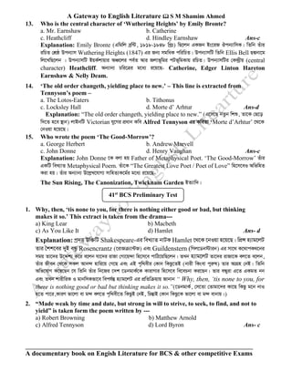A Gateway to English Literature  S M Shamim Ahmed
A documentary book on Engish Literature for BCS & other competitive Exams
13. Who is the central character of ‘Wuthering Heights’ by Emily Bronte?
a. Mr. Earnshaw b. Catherine
c. Heathcliff d. Hindley Earnshaw Ans-c
Explanation: Emily Bronte (Gwgwj eªw›U, 1818-1848 wLªt) wQ‡jb GKRb Bs‡iR Jcb¨vwmK| wZwb Zuvi
iwPZ †kÖô Dcb¨vm Wuthering Heights (1847) Gi Rb¨ mgwaK cwiwPZ| Dcb¨vmwU wZwb Ellis Bell QÙbv‡g
wj‡LwQ‡jb | Dcb¨vmwU BqK©kvqvi AÂ‡ji ce©Z Avi Rjvf~wgi cUf~wgKvq iwPZ| Dcb¨vmwUi †K›`ªxq (central
character) Heathcliff. Ab¨vb¨ Pwi‡Îi g‡a¨ i‡q‡Q- Catherine, Edger Linton Hareton
Earnshaw & Nelly Deam.
14. ‘The old order changeth, yielding place to new.’ – This line is extracted from
Tennyson’s poem –
a. The Lotos-Eaters b. Tithonus
c. Locksley Hall d. Morte d’ Arhtur Ans-d
Explanation: “The old order changeth, yielding place to new.” (G‡m‡Q bZzb wkï, Zv‡K †Q‡o
w`‡Z n‡e ¯’vb) jvBbwU Victorian hy‡Mi cÖavb Kwe Alfred Tennyson Gi KweZv ‘Morte d’Arhtur’ ‡_‡K
†bIqv n‡q‡Q|
15. Who wrote the poem ‘The Good-Morrow’?
a. George Herbert b. Andrew Marvell
c. John Donne d. Henry Vaughan Ans-c
Explanation: John Donne ‡K ejv nq Father of Metaphysical Poet. ‘The Good-Morrow’ Zuvi
GKwU weL¨vZ Metaphysical Poem. Zuv‡K “The Greatest Love Poet / Poet of Love” wn‡m‡eI AwfwnZ
Kiv nq| Zuvi Ab¨vb¨ D‡jøL‡hvM¨ mvwnZ¨K‡g©i g‡a¨ i‡q‡Q-
The Sun Rising, The Canonization, Twicknam Garden BZ¨vw`|
1. Why, then, ‘tis none to you, for there is nothing either good or bad, but thinking
makes it so.’ This extract is taken from the drama---
a) King Lear b) Macbeth
c) As You Like It d) Hamlet Ans- d
Explanation: cª`Ë Dw³wU Shakespeare-Gi weL¨vZ bvUK Hamlet ‡_‡K ‡bIqv n‡q‡Q| wcÖÝ n¨vg‡jU
Zvi ˆkk‡ei `yB eÜz Rosencrantz (‡ivRµ¨v›UR) Ges Guildenstern (wMj‡Wb÷vib) Gi mv‡_ K‡_vcK_‡bi
mgq Zv‡`i D‡Ïk¨ K‡i e‡jb hv‡`i ivRv †Mv‡q›`v wn‡m‡e cvwV‡qwQ‡jb| ZLb n¨vg‡jU Zv‡`i ivRv‡K ej‡Z e‡jb,
Zuvi Rxeb †_‡K mKj Avb›` nvwi‡q †M‡Q Ges GB c„w_exi †Kvb wKQz‡ZB (bvix wKsev cyiæl) Zvi AvMÖn †bB| wZwb
Awf‡hvM K‡i‡Qb ‡h wZwb Zuvi wb‡Ri ‡`k ‡WbgvK©‡K KvivMvi wn‡m‡e we‡ePbv Ki‡Qb| Zvi eÜyiv G‡Z GKgZ bb
Ges ZLb kvixwiK I gvbwmKfv‡e wech©¯Í n¨vg‡jU Gi cÖwZwµqvq Rvbvb “ Why, then, ‘tis none to you, for
there is nothing good or bad but thinking makes it so.”(‡WbgvK©, †m‡Zv †Zvgv‡`i Kv‡Q wKQz g‡b bvI
n‡Z cv‡i,KviY fv‡jv ev g›` ej‡Z c„w_ex‡Z wKQzB †bB, wPšÍvB †Kvb wKQz‡K fv‡jv ev g›` evbvq|)
2. “Made weak by time and date, but strong in will to strive, to seek, to find, and not to
yield” is taken form the poem written by ---
a) Robert Browning b) Matthew Arnold
c) Alfred Tennyson d) Lord Byron Ans- c
41st
BCS Preliminary Test
 