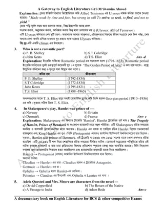 A Gateway to English Literature  S M Shamim Ahmed
A documentary book on Engish Literature for BCS & other competitive Exams
Explanation: cª`Ë Dw³wU weL¨vZ wf‡±vwiqvb Kwe Alfred Tennyson Gi Ulysses bvgK KweZv ‡_‡K ‡bIqv
n‡q‡Q| ÒMade weak by time and fate, but strong in will To strive, to seek, to find, and not to
yield.”
(n‡q cwo `ye©j mgq Avi fv‡M¨i Kv‡Q, wKš‘ B”Qvkw³ Av‡Q cÖej,
msMÖvg Kivi, AbymÜvb Kivi, Avwe®‹vi Kivi wKš‘ gv_v †bvqvevi bq|) (Ulysses: Alfred Tennyson).
GwU Ulysses KweZvi †kl `ywU PiY| ARvbv‡K Rvbvi AvKzjZv, cÖwZK‚jZvi weiæ‡× Rxeb msMÖv‡g †kl w`b ch©šÍ, ‡kl
Aa¨vq †`Lv Aewa GwM‡q qvIhvi `„p cÖZ¨q e¨³ n‡q‡Q Ulysses KweZvq|
wet `ªt GwU GKwU climax Gi D`vniY|
3. Who is not a romantic poet?
a) P. B. Shelley b) S.T Coleridge
c) John Keats d) T.S. Eliot Ans -d
Explanation: Bs‡iwR mvwn‡Z¨ Romantic period Gi mgqKvj n‡jv (1798-1832). Romantic period
Bs‡iwR mvwn‡Z¨i LyeB ¸iæZ¡c~Y© K‡qKwU hyM| G hyM‡K ‘The Golden Period of lyric’ I ejv n‡q _v‡K| cÖ‡kœ
D‡jøwLZ Kwe‡`i Rb¥ I g„Z¨yi mvj D‡jøL Kiv n‡jv t
Ackb¸‡jvi gv‡S T. S. Eliot Qvov mevB ‡ivgvw›UK hy‡Mi Kwe wZwb n‡jb Georgian period (1910 -1936)
Gi Kwe| myZivs mwVK DËi T. S. Eliot.
4. In Shakespeare's play, Hamlet was prince of ----
a) Norway b) Britain
c) Denmark d) France Ans- c
Explanation: Shakespeare Gi weL¨vZ U«v‡RwW ÔHamlet’. Hamlet Uªv‡RwWi c~Y© bvg t The Tragedy
of Hamlet, Prince of Denmark hv ms‡¶‡c n¨vg‡jU bv‡g eûj cwiwPZ| GwU Shakespeare iwPZ me‡P‡q
RbwcÖq I KvjRqx Uªv‡RwW¸‡jvi g‡a¨ Ab¨Zg| Hamlet Gi bvqK ev ‡Kw›`«q PwiÎ Hamlet wQ‡jb ‡Wbgv‡Ki©
ivRKygvi Ges King Hamlet Gi cyG| wZwb (Protagonist -bvqK) Rvg©vwbi D‡UbevM© wek^we`¨vj‡qi QvÎ wQ‡jb|
myZivs, Hamlet was prince of Denmark. GB Uªv‡RwW hv 1599 Ges 1601 mv‡ji gv‡S ‡Kvb GKmgq iwPZ
n‡qwQj| GwU 29,551 wU kã wb‡q ‡k·wcqi iwPZ me‡P‡q `xN©Zg bvUK| ‡WbgvK© mvgªv‡R¨i cUf~wg‡Z iwPZ GB
bvUK hyeivR n¨vg‡jU I Zvi PvPv K¬wWqv‡mi weiæ‡× cªwZ‡kva ¯ú„nv‡K ‡K›`ª K‡i AvewZ©Z n‡q‡Q| whwb wmsnvmb
`L‡ji Rb¨ n¨vg‡j‡Ui wcZv‡K nZ¨v K‡iwQ‡jb Ges n¨vg‡j‡Ui Rb¥`vÎx gv‡K we‡q K‡iwQ‡jb|
Hamlet → Protagonist (bvqK) Rvg©vwbi D‡UbevM© wek^we`¨vj‡qi QvÎ wQ‡jb|
Ab¨vb¨ PwiÎt
Claudius → Hamlet- Gi PvPv| Claudius n‡jb G Uªv‡RwWi Antagonist.
Gertrude → Hamlet- Gi gv|
Ophelia → Ophelia n‡jv Hamlet-Gi †cÖwgKv|
Polonius → Claudius Gi Dc‡`óv Ges Ophelia I Laertes Gi evev |
5. Adela Quested and Mrs. Moore are characters from the novel ---
a) David Copperfield b) The Return of the Native
c) A Passage to India d) Adam Bede Ans-c
Kwei bvg RxebKvj
P. B. Shelley (1792-1834)
S.T Coleridge (1772-1834)
John Keats (1795-1821)
T.S. Eliot (1888 -1965)
 