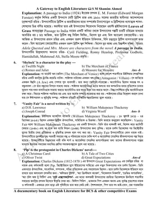A Gateway to English Literature  S M Shamim Ahmed
A documentary book on Engish Literature for BCS & other competitive Exams
Explanation: A passage to India (1924) Bs‡iR ‡jLK E. M. Forster (Edward Morgan
Forster) KZ©…K wjwLZ GKwU Dcb¨vm ‡hwU weªwUk ivR Ges 1920 mv‡ji fviZxq ¯^vaxbZv Av‡›`vj‡bi
‡cª¶vc‡U iwPZ| Dcb¨vmwU‡Z weªwUk I fviZxq‡`i g‡a¨ m¤ú‡K©i Uvbv‡cv‡ob I weªwUk‡`i asmvZ¥K kvmb-
†kvl‡Yi wPÎ ewY©Z n‡q‡Q| di÷vi Zvi GB Dcb¨v‡mi wk‡ivbvg wb‡q‡Qb Iqvë ûBUg¨v‡bi Leaves of
Grass Kve¨Mª‡š’i Passage to India bv‡gi GKwU KweZv ‡_‡K Dcb¨v‡mi MíwU PviwU Pwi‡Îi gva¨‡g
AvewZ©Z nq t Wvt AvwRR, Zvi weªwUk eÜy wmwij wdwìs, wg‡mm gyi Ges wgm A¨v‡Wjv ‡Kv‡q‡÷W| Wvt
AvwRR G Dcb¨v‡mi cÖavb PwiÎ Ges GKRb ZiæY BwÛqvb wPwKrmK, whwb P›`ªcy‡i weªwUk nvmcvZv‡j KvR
K‡ib| wgm A¨v‡Wjv ‡Kv‡q‡÷W GKRb ZiæY weªwUk ¯‹yj wkw¶Kv| wg‡mm gyi eq¯‹v Ges wPšÍvkxj gwnjv| myZivs
Adela Quested and Mrs. Moore are characters from the novel A passage to India.
Dcb¨vmwUi D‡jøL‡hvM¨ Ab¨vb¨ PwiÎ- Cyril Fielding, Ronny Heaslop, Professor Godbole,
Hamidullah, Mahmoud Ali, Stella Moore cÖf…wZ|
6. ‘Shylock’ is a character in the play ---
a) Twelfth Night b) The Merchant of Venice
c) Romeo and Juliet d) Measure for Measure Ans -b
Explanation: `¨ gv‡P©›U Ae ‡fwbm (The Merchant of Venice) n‡jv ‡lvpk kZvãx‡Z DBwjqvg ‡k·wcqi
iwPZ GKwU Rbwcªq Uª¨vwR-K‡gwW bvUK| kvBjK bvU‡Ki GKRb Lj PwiÎ (Antagonist / Villain)| ‡m RvwZ‡Z
GKRb Bûw` (A Jew) Ges ‡ckvq my` e¨emvqx| Zvi Kb¨v ‡RwmKv j‡i‡‡Äv| A¨v‡›UvwbI wQ‡jb AZ¨šÍ mr I
eÜzermj| †m Zuvi eÜz‡`i wec‡` mvnvh¨ KiZ| kvBjK A¨v‡›UvwbIi nv‡Z AmsL¨ evi AcgvwbZ nevi cªwZ‡kva ‡bevi
my‡hvM cvq hLb evmvwbI‡K mvnvh¨ Ki‡Z A¨v‡›UvwbI Zvi Kv‡Q UvKv avi Ki‡Z Av‡m| wKš‘ ‡cvwk©qvi eyw× A¨‡›UvwbI‡K
i¶v K‡i| wePv‡i kvBjK civwRZ nq Ges Zvi A‡a©K m¤úwË ev‡Rqvß Kiv nq| kvBj‡Ki PwiÎ we‡kølY Ki‡j ‡`Lv
hvq ‡m Cl©vcivhY I KyUeyw× m¤úbœ| kvBjK PwiÎwU bvUKwUi eûgvwÎKZv Zy‡j a‡i‡Q|
7. ‘Vanity Fair’ is a novel written by ---
a) D.H. Lawrence b) William Makepeace Thackeray
c) Joseph Conrad d) Virginia Woolf Ans- b
Explanation: DBwjqvg g¨vKwcm _¨vKvwi (William Makepeace Thackeray ; 18 RyjvB 1811 - 24
wW‡m¤^i 1863) wQ‡jb GKRb weªwUk Jcb¨vwmK, mvwnwZ¨K I wPÎKi| wZwb fvi‡Z Rb¥MªnY K‡iwQ‡jb| Vanity
Fair n‡jv William Makepeace Thackeray Gi GKwU Dcb¨vm| wZwb Zuvi e¨½ag©x Kg©, we‡kl K‡i f¨vwbwU
‡dqvi (1848) Ges `¨ jvK Ae e¨vwi wjÛb (1844) Dcb¨v‡mi Rb¨ cªwm×| Zv‡K Pvj©m wW‡K‡Ýi ci wf‡±vixq
hy‡Mi wØZxq ‡miv cªwZfvai I eyw×`xß ‡jLK e‡j MY¨ Kiv nq| Vanity Fair Dcb¨vmwU‡Z †Kvb bvqK bvB|
Dcb¨vmwU‡Z ‡bcjxq hy× cieZ©x mg‡qi eÜy I cwiev‡ii gv‡S ‡ewK kvc© I A¨v‡gwjqv ‡mWwji Rxebhvc‡bi Mí wee„Z
n‡q‡Q| Dcb¨vmwU‡Z wfbœg‡Zi bvix ewK kvc© I A¨v‡gwjqv ‡mWwji fvM¨cwiµgv Z_v Zv‡`i Rxebhvc‡bi M‡íi
gva¨‡g Bsj¨vÛ mgv‡Ri ga¨weË †kÖwYi mgvRe¨e¯’v‡K Zz‡j aiv n‡q‡Q|
8. ‘Pip’ is the protagonist in Charles Dickens' novel----
a) A Christmas Carol b) A Tale of Two Cities
c) Oliver Twist d) Great Expectations Ans-d
Explanation: Charles Dickens (1812-1870 ) Gi Dcb¨vm Great Expectations Gi ‡Kw›`ªq PwiÎ ev
bvqK Ges eY©bvKvix n‡jv Pip. wf‡±vwiqvb hy‡M BD‡iv‡ci mvwn‡Z¨ GK bZyb w`Kcv‡ji bvg Pvj©m wW‡KÝ| wZwb
GKvav‡i Jcb¨vwmK, mvsevw`K, m¤úv`K, mwPÎ cªwZ‡e`K Ges mgv‡jvPK wQ‡jb| Z‡e Pvj©m wW‡KÝ‡K BwZnvm g‡b
ivL‡e Zvi AmvaviY ‡jLbxi Rb¨| ÔAwjfvi UyB÷Õ, ÔA¨v wµ÷gvm K¨vijÕ, Ôwb‡Kvjvm wbKjweÕ, Ô‡WwfW KcviwdìÕ,
ÔA¨v ‡Uj Ad Uy wmwUmÕ Ges Ô‡MªU G·‡cK‡UkbÕ- Gi g‡Zv KvjRqx Dcb¨v‡mi iPwqZv wW‡KÝ‡K Ebwesk kZvãxi
me‡P‡q Rbwcªq ‡jLK wn‡m‡e ¯^xK…wZ ‡`qv nq| wdwjc wcwic , WvKbvg wcc GKRb Abv_ Ges `y`©všÍ cªZ¨vkvi bvqK
I eY©bvKvix| GKgvÎ †evb Qvov GB c„w_ex‡Z Zvi Avi †KD †bB| ‰kkeKv‡j, wcc Zvi mr fvB-‡evb, ‡Rv MviRvwii
 