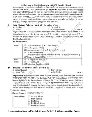 A Gateway to English Literature  S M Shamim Ahmed
A documentary book on Engish Literature for BCS & other competitive Exams
g‡Zv Kvgvi nIqvi ¯^cœ ‡`‡LwQ‡jb| cieZ©x‡Z wc‡ci wbR¯^ cvwievwiK mËv I mgvR‡K Z¨vM K‡i eo‡jvK nIqvi †h
D”PvKv•Lv cÖKvk †c‡q‡Q , †mUv‡K †jLK e¨½ K‡i Ô‡MªU G·‡cK‡UkbÕ e‡j AwfwnZ K‡i‡Qb| GKw`b Jagger
bv‡gi GKRb AvBbRxex Pip Gi Rb¨ jÛ‡b fvM¨ Movi myLei wb‡q Avm‡jb Ges Rvbvb Pip Gi GKRb ïfvKv•Lx
Zv‡K mn‡hvwMZv Ki‡Z GwM‡q G‡m‡Qb| Pip †f‡ewQ‡jv Miss Havisham †mB ïfvKv•Lx| wKš‘ cieZ©x‡Z cÖKvwkZ
nq †mB cjvZK Avmvgx Magwitch B †mB ïfvKv•Lx †h Pip Gi mn‡hvwMZvi cÖwZ K…ZÁZv cÖKvk Ki‡Z †P‡qwQ‡jv|
bvU‡Ki †kl `„‡k¨ †`Lv hvq ¯^vgx Øviv wbh©vwZZ Estella ¯^vgxi g„Zz¨i ci Av‡iv bgbxq n‡q c‡owQ‡jv| †m mgq Zvi
Rxe‡b Pip Gi Dcw¯’wZ Zv‡`i m¤ú‡K©i ¯’vwq‡Z¡i w`‡K GwM‡q †h‡Z _v‡K|
9. Lady Chatterley's Lover ' written by the author of ----
a) Lord Jim b) The rainbow
c) Ulysses d) A Passage of India Ans- b
Explanation: D. H Lawrence wQ‡jb AvaywbK hy‡Mi GKRb weL¨vZ mvwnwZ¨K, Kwe I wPÎwkíx| Lady
Chatterley's Lover n‡jv D. H Lawrence Gi GKwU Dcb¨vm| D. H Lawrence Gi Av‡iv GKwU weL¨vZ
mvwnZ¨Kg© n‡jv The Rainbow. myZivs, Lady Chatterley’s Lover Gi ‡jLK D H Lawrence KZ©„K
The Rainbow iwPZ nq|
Zvui weL¨vZ mvwnZ¨Kg©:
Novels  The White Peacock (1911) (cÖ_g Dcb¨vm)
 The Trespasser (1912)
 Sons and Lovers (1913) (GwU Zuvi AvZ¥Rxebxg~jK MÖš’|)
 The Rainbow (1915)
(William wordsworth Gi GKwU weL¨vZ KweZvI The Rainbow bv‡g i‡q‡Q|)
 Women in Love (1920)
Short
Stories
 The Virgin and the Gypsy
 The Fox (1923)
 Mother and Daughter (1929)
10. The play ‘The Birthday Party’ is written by ---
a) Samuel Beckett b) Henry Livings
c) Harold Pinter d) Arthur Miller Ans-c
Explanation: Harold Pinter wQ‡jb GKRb Av‡gwiKvb Jcb¨vwmK, Kwe I wPÎbvU¨Kvi| wZwb 2005 mv‡j
mvwn‡Z¨ †bv‡ej cyi¯‹vi jvf K‡ib| The Birthday Party n‡jv Harold Pinter Gi GKwU weL¨vZ bvUK|
Samuel Beckett Gi wKQz weL¨vZ bvUK n‡jv Ñ Waiting for Godot, Works and Music, End Game,
Happy Days , Breathe BZ¨vw`| Henry Livings Gi wKQz weL¨vZ mvwnZ¨Kg© n‡jv Ñ Stop It, Whoever
You Are, Good Grief!, Reasons for Flying, Conciliation, Rough Side Of The Boards BZ¨vw`|
Arthur Miller Gi wKQz weL¨vZ bvUK n‡jv Ñ All My Sons , The Death of a Sales Man , A View
form the Bridge.
Harold Pinter Gi Ab¨vb¨ weL¨vZ mvwnZ¨Kg©:
Famous Books  No Man’s Land
 The Caretaker
 The Room
 The Dumb Waiter
 The Home coming
 