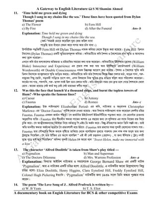 A Gateway to English Literature  S M Shamim Ahmed
A documentary book on Engish Literature for BCS & other competitive Exams
11. ‘Time held me green and dying
Though I sang in my chains like the sea.’ Those lines have been quoted from Dylan
Thomas' poem
a) The Flower b) Fern Hill
c) By Fire d) After the Funeral Ans- b
Explanation: Time held me green and dying
Though I sang in my chains like the sea.
(A_©-ÔÔmgqB †gv‡i K‡iwQj hyev †di Kwij `v`v
c‡owQ Zvi euva‡b †hgb K‡i mvMi Avi Pvu` evav|)
DcwiD³ cO&w³wU Fern Hill Gi Dylan Thomas bvgK KweZv †_‡K D×…Z Kiv n‡q‡Q| Fern Hill wWjvb
Ugv‡mi (Dylan Thomas) GKwU m¥„wZPviYg~jK KweZv| KweZvwU‡Z Kwe ‰kke I ‰K‡kv‡ii bvbv m¥„wZ I Avb‡›`I
K_v Zz‡j a‡i‡Qb|
GLv‡b Kwe Zuvi evj¨Kv‡ji AwfÁZv I gwngvwš^Z mg‡qi K_v e¨³ K‡i‡Qb| KweZvwU‡Z DBwjqvg ‡eø‡Ki (William
Blake) Innocence and Experience Gi cªfve j¶ Kiv hvq Avi DBwjqvg IqvW©mIqv_© (William
Wordsworth) Gi Double Consciousness bvgK wPšÍvKí Av‡ivc Kiv n‡q‡Q| ‰kke I ‰K‡kvi ¯§„wZ Kwe
wWjb Ugvm‡K e¨vKyjfv‡e ¯§„wZ ZvwoZ Ki‡Q| KweZvwU‡Z Kwe Zvui ‰kk‡ei w`MšÍ we¯Íi ‡Ljvi gvV, L‡oi Mv`v, Miæ-
evQy‡ii wcQy ‡QvUv, Loevnx Mvwo‡Z ‡P‡c emv, Gme welq‡K wbR ¯§„wZi i‡O ivwO‡q ¯^wcœj K‡i cwi‡ekb K‡i‡Qb|
dv‡g©i me MvQ, cïcvwL, Miæ- QvMj meB wQj Zvi †Ljvi mvw_| Kwe e‡j‡Qb mgq †hb `ªæZ P‡j †M‡Q ˆkke‡K †d‡j
†i‡L| Av‡Rv i‡q‡Q †mB dvg© ïay †bB †mB gvqvfiv ¯^M©xq mgq|
12. Was this the face that launch’d a thousand ships, and burnt the topless towers of
llium? -Who speaks the famous lines?
a) Caesar b) Antony
c) Faustus d) Romeo Ans- c
Explanation: D³ jvBb¸‡jv Elizabethan Period- Gi Kwe, bvU¨Kvi I Abyev`K Christopher
Marlowe- Gi ‘Doctor Faustus’ bvUK ‡_‡K †bIqv n‡q‡Q| Avi weL¨vZ jvBb¸‡jv e¨³ K‡i‡Qb †K›`xq PwiÎ
Faustus. Faustus GKRb Rvg©vb cwÛZ| ‡m Rvg©vwbi DB‡UbevM© BDfvwm©wU‡Z covïbv K‡i| ‡m †i‡bmuvi †PZbvq
AbycÖvwYZ e¨w³| Faustus Zuvi mxgvnxb ÿgZv jv‡fi Avkvq 24 eQ‡ii Rb¨ †m jywmdvi Gi mv‡_ wb‡Ri i³ w`‡q
Pzw³ K‡i| ‡m AvZ¥xq¯^Rb‡`i mnvqZv wb‡q ag©Z‡Ë¡ wc.GBP.wW AR©b K‡i| wKšÍy HwZn¨MZ Áv‡b wZwb mšÍó bq| ZvB
AwZ gvbexq ÿgZv AR©‡bi gva¨‡g ‡m cÖfvekvjx n‡q DV‡e| Faustus Zvi åg‡Yi mgq my›`ix †n‡j‡bi mvÿvr cvq|
Faustus Zvi †mŠ›`‡h©I w`‡K Aev&K `„wó‡Z ZvwK‡q †_‡K e‡jwQ‡jb eyS‡Z cvijvg †Kb jÿ jÿ gvbyl Zvi Rb¨
Uªqhy‡× wM‡qwQj| †m Zvi Dww³i 2q As‡k e‡jwQj Ò GB Kx †bB P›`ªe`b (†n‡jb) , hv Rb¨ Bwjqvg ( Uªq) bMix
hy‡× cy‡o QvB n‡q wM‡qwQj?Ó Awb›`¨ my›`ix Helen ‡K Av‡iv e‡j “Sweet Helen, make me immortal with
a kiss”.
13. The character ‘Alfred Doolittle’ is taken from Shaw's play titled ---
a) Pygmalion b) Man and Superman
c) The Doctors Dilemma d) Mrs. Warrens Profession Ans- a
Explanation: weL¨vZ AvBwik bvU¨Kvi I mgv‡jvPK George Bernard Shaw Gi GKwU bvUK
‘Pygmalion’. Avi G bvU‡Ki GKwU PwiÎ n‡jv Alfred Doolittle. G bvUKwUi Av‡iv D‡jøL‡hvM¨ wKQz
PwiÎ n‡jv: Eliza Doolittle, Henry Higgins, Clara Eynsford Hill, Freddy Eynsford Hill,
Colonel Hugh Pickering BZ¨vw`| ‘Pygmalion’ bvUKwUi Rb¨ 1939 mv‡j wZwb A¯‹vi cyi®‹vi jvf
K‡ib|
14. The poem 'The Love Song of J . Alfred Prufrock is written by---
a) W. B Yeats b) T. S. Eliot
 