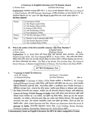 A Gateway to English Literature  S M Shamim Ahmed
A documentary book on Engish Literature for BCS & other competitive Exams
c) Walter Scott d) Robert Browning Ans- b
Explanation: Av‡gwiKvb es‡kv™¢‚Z weªwUk Kwe T. S. Eliot Gi cÖ_g D‡jøL‡hvM¨ KweZv The Love Song of
J. Alfred Prufrock. GwU GKwU Dramatic Monologue (bvUKxq ¯^M‡Zvw³i) Gi Abb¨ D`vniY hv wU. Gm.
Gwj‡qU‡K wek^L¨vwZ G‡b †`q| 1948 mv‡j The Waste Land KweZvi Rb¨ †bv‡ej cyi¯‹v‡i f~wlZ nb|
Zvui weL¨vZ mvwnZ¨Kg©:
Poetry  Gerontion (1920)
 The Waste Land (1922)
 The Hollow Men (1925)
 Poems (1909-1925)
 Ash Wednesday (1930)
 Four Quartets (1944)
Poems  The Dry Salvages (1941)
Plays  Murder in the Cathedral (‡kÖô bvUK)
 The Family Reunion (1939)
 The Cocktail Party (1949)
15. Who is the author of the first scientific romance ‘The Time Machine’?
a) H.G Wells b) Samuel Butler
c) Henry James d) George Moorse Ans- a
Explanation: H. G. Wells wQ‡jb cÖvYx we`¨vq BSC wWMÖx AR©bKvix GKRb Jcb¨vwmK| Zuvi c~Y©bvgt
Herbert George Wells. The Time Machine n‡jv H. G. Wells (1895) iwPZ GKwU mvBÝ wdKkb|
eBwU‡Z UvBg †gwkb ej‡Z Ggb GK h‡š¿i K_v ejv n‡q‡Q hvi mvnv‡h¨ AZxZ I fwel¨‡Z B‡”Qg‡Zv Ny‡i Avmv hvq|
Zuvi weL¨vZ mvwnZ¨K‡g©i g‡a¨ i‡q‡Q Ñ The War of the World, The Invisible Man, The Island of
Doctor Moreau, A Modern Utopia, Outline of History, The First Man in the Moon BZ¨vw`|
1. “A passage to India” is written by-
(a) E. M. Forster (b) Nirod C. Chowdhuri
(c) Rudyard Kipling (d) Walt Whitman Ans- a
Explanation: A passage to India (1924) Bs‡iR cÖvewÜK I Jcb¨vwmK E. M. Forster
(Edward Morgan Forster) KZ©…K wjwLZ GKwU Dcb¨vm ‡hwU weªwUk ivR Ges 1920 mv‡ji fviZxq
¯^vaxbZv Av‡›`vj‡bi ‡cª¶vc‡U iwPZ| Dcb¨vmwU‡Z weªwUk I fviZxq‡`i g‡a¨ m¤ú‡K©i Uvbv‡cv‡ob I
weªwUk‡`i asmvZ¥K kvmb- †kvl‡Yi wPÎ ewb©Z n‡q‡Q| di÷vi gyjZ BwÛqvq †h AwfÁZv AR©b K‡i‡Qb
Zvi wfwË‡Z Dcb¨vmwU iPbv K‡i‡Qb| di÷vi Zvi GB Dcb¨v‡mi wk‡ivbvg wb‡q‡Qb Iqvë ûBUg¨v‡bi
Leaves of Grass Kve¨Mª‡š’i Passage to India bv‡gi GKwU KweZv ‡_‡K Dcb¨v‡mi MíwU PviwU
Pwi‡Îi gva¨‡g AvewZ©Z nq t Wvt AvwRR, Zvi weªwUk eÜy wmwij wdwìs, wg‡mm gyi Ges wgm A¨v‡Wjv
‡Kv‡q‡÷W| Wvt AvwRR G Dcb¨v‡mi cÖavb PwiÎ Ges GKRb ZiæY BwÛqvb wPwKrmK, whwb P›`ªcy‡i weªwUk
nvmcvZv‡j KvR K‡ib| wgm A¨v‡Wjv ‡Kv‡q‡÷W GKRb ZiæY weªwUk ¯‹yj wkw¶Kv| wg‡mm gyi eq¯‹v Ges
wPšÍvkxj gwnjv| myZivs Adela Quested and Mrs. Moore are characters from the novel A
passage to India. Dcb¨vmwUi D‡jøL‡hvM¨ Ab¨vb¨ PwiÎ- Cyril Fielding, Ronny Heaslop,
Professor Godbole, Hamidullah, Mahmoud Ali, Stella Moore cÖf…wZ|
42nd
BCS Preliminary Test
 