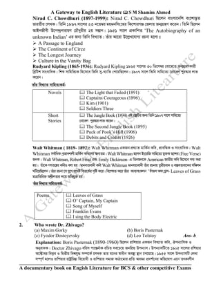 A Gateway to English Literature  S M Shamim Ahmed
A documentary book on Engish Literature for BCS & other competitive Exams
Nirad C. Chowdhuri (1897-1999): Nirad C. Chowdhuri wQ‡jb evsjv‡`wk es‡kv™¢‚Z
fviZxq ‡jLK| wZwb 1897 mv‡ji 23 b‡f¤^i gqgbwms‡ni wK‡kviMÄ †Rjvq Rb¥MÖnY K‡ib| wZwb wQ‡jb
AvBbRxex D‡c›`ªbvivqY †PŠayixi 2q mšÍvb| 1951 mv‡j cÖKvwkZ ÔThe Autobiography of an
unknown Indian’ Gi Rb¨ wZwb weL¨vZ| Zuvi Av‡iv D‡jøL‡hvM¨ iPbv n‡jv t
➢ A Passage to England
➢ The Continent of Circe
➢ The Longest Journey
➢ Culture in the Vanity Bag
Rudyard Kipling (1865-1936): Rudyard Kipling 1965 mv‡ji 30 wW‡m¤^i †ev‡¤^‡Z Rb¥MÖnYKvix
weªwUk mvsevw`K| wkï mvwnwZ¨K wn‡m‡e wZwb my-L¨vwZ †c‡qwQ‡jb| 1907 mv‡j wZwb mvwn‡Z¨ ‡bv‡ej cyi¯‹vi jvf
K‡ib|
Zvui weL¨vZ mvwnZ¨Kg©:
Novels  The Light that Failed (1891)
 Captains Courageous (1896)
 Kim (1901)
 Soldiers Three
Short
Stories
 The Jungle Book(1894) GB MÖš’wUi Rb¨ wZwb 1907 mv‡j mvwn‡Z¨
†bv‡ej cyi¯‹vi jvf K‡ib|
 The Second Jungle Book (1895)
 Puck of Pook’s Hill (1906)
 Debits and Credits (1926)
Walt Whitman ( 1819- 1892): Walt Whitman GKRb cÖL¨vZ gvwK©b Kwe, cÖvewÜK I mvsevw`K| Walt
Whitman me©vwaK cªfvekvjx gvwK©b Kwe‡`i Ab¨Zg| Walt Whitman n‡jb Bs‡iwR mvwn‡Z¨ gy³K Q‡›`i (Free Verse)
RbK| Walt Whitman, Robert Frost Ges Emily Dickinson- G wZbRb‡K Amrrican RvZxq Kwe wn‡m‡e MY¨ Kiv
nq| Zuv‡K MYZ‡š¿i KweI ejv nq| gvbeZvev`x Kwe Walt Whitman gvbeZvev`x Zuvi iPbvq Zzixqev` I ev¯ÍeZvev‡`i mw¤§jb
NwU‡qwQ‡jb| Zuvi iPbv ‡m hy‡M h‡_ó weZ‡K©i m„wó K‡i| we‡klZ K‡i Zuvi Kve¨msKjb Ô wjfm Ad Mªvm- Leaves of Grass
gvÎvwZwi³ AkøxjZvi `v‡q Awfhy³ nq|
Zuvi weL¨vZ mvwnZ¨Kg©:
Poems  Leaves of Grass
 O’ Captain, My Captain
 Song of Myself
 Franklin Evans
 I sing the Body Electric
2. Who wrote Dr. Zhivago?
(a) Maxim Gorky (b) Boris Pasternak
(c) Fyodor Dostoyevsky (d) Leo Tolstoy Ans- b
Explanation: Boris Pasternak (1890-1960) wQ‡jb ivwkqvi GKRb weL¨vZ Kwe, Jcb¨vwmK I
Abyev`K| Doctor Zhivago ewim cv‡¯Íb©vK iwPZ me‡P‡q RbwcÖq Dcb¨vm| Dcb¨vmwU‡Z 1905 mv‡ji iwkqvi
A‡±vei wecøe I wØZxq wek^hy× m¤ú‡K© ‡jLK Zvi g‡bi ¯^vaxb Ae¯’v ¯’vb ‡c‡q‡Q| 1955 mv‡j Dcb¨vmwU †jLv
m¤ú~Y© n‡jI ivwkqvi ivóªwPšÍv we‡ivax I ivwkqvi mgvR KvVv‡gvi cÖwZ AeÁv cÖ`k©‡bi Awf‡hvM G‡b ZrKvjxb
 