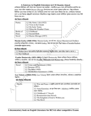 A Gateway to English Literature  S M Shamim Ahmed
A documentary book on Engish Literature for BCS & other competitive Exams
†mvwf‡qZ BDwbq‡b GwU cKvk Kiv cZ¨vL¨vb Kiv n‡qwQj| cieZ©x‡Z 1957 mv‡j GwU BZvwj‡Z cÖKvwkZ nq|
1958 mv‡j ewim cv‡¯Íb©vK Doctor Zhivago Dcb¨v‡mi Rb¨ †bv‡ej cyi¯‹v‡i f‚wlZ nb| wKš‘ †mvwf‡qZ
BDwbqb G‡Z Av‡iv ivMvwY¦Z nb Ges Ô‡mvwf‡qZ †jLK msNÕ †_‡K Zv‡K ewn¯‹vi Kiv nq| †mvwf‡qZ miKv‡ii
Pv‡c I Zvi weiæ‡× ivóª‡`ªvnx Av‡›`vj‡bi cwi‡cÖwÿ‡Z Amy¯’ cv‡¯Íb©vK †bv‡ej KwgwU‡K cyi¯‹vi cÖZ¨vL¨vb K‡I wPwV
wjL‡Z eva¨ nb|
Zvui weL¨vZ mvwnZ¨Kg©:
Poetry  My Sister, Life (1922)
 Twin in the Clouds
 On Early Trains
 When the Weather Clears
Books of
Prose
 Childhood
 Second Birth
Novel  Doctor Zhivago (1957)
Maxim Gorky (1868-1936): Maxim Gorky Gi c~Y© bvg: Alexei Maximovich Peshkov
(Av‡jw· g¨vw·‡gvwfm †ckKf)| Zvi QÙbvg Gorkey. Zuv‡K ejv n‡q _v‡K The Father of Socialist Realism
(mgvRZvwš¿K e¯Íyev‡`i RbK)|
Zvui weL¨vZ mvwnZ¨Kg©:
 Mother (1906 mv‡j cÖKvwkZ wecøex kÖwgK Av‡›`vj‡bi cUf~wg‡Z iwPZ| cÖavb PwiÎ: cv‡fj I Zvi gv|)
 My Childhood
Fyodor Dostoevsky (1821-1881): Fyodor Dostoevsky wQ‡jb ivwkqvi weL¨vZ mvwnwZ¨K,
`vk©wbK I mvsevw`K| Zuvi c~Y© bvg: Fyodor Mikhailovich Dostoevsky (wdqWi wgLvBjwfP& Wóqfw¯‹)|
Zvui weL¨vZ mvwnZ¨Kg©:
Novel  Crime and Punishment (1866)
 Demons (1872)
 The Idiot (1869)
 The Brothers Karamazov (1880)
Leo Tolsoty ( (1828-1910): Leo Tolsoty wQ‡jb GKRb ivwkqvb Jcb¨vwmK, bvU¨Kvi I ivR‰bwZK
wPšÍvwe`|
Zvui weL¨vZ mvwnZ¨Kg©:
Novels  War and Peace: G MÖš’wUi †cÖÿvcU n‡jv †b‡cvwjqb †evbvcv‡U©i iæk
Awfhvb|
 Anna Karenina: Gi g~j welq n‡jv- Adultery (ciKxqv) †cÖ‡gi
Kiæb cwiYwZ|
 Childhood (1st
Novel)
 Resurrection (last Novel)
 The Kingdom of God is Within you
 The Devil
 