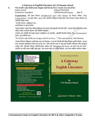 A Gateway to English Literature  S M Shamim Ahmed
A documentary book on Engish Literature for BCS & other competitive Exams
4. ‘For God's sake hold your tongue and let me love’ occurs in a novel by-
(a)Jane austen (b)Syed Waliullah
(c)Somerset maugham (d)Robindronath tagore Ans- b
Explanation: GwU g~jZ weL¨vZ metaphysical poet John Donne Gi weL¨vZ KweZv "The
Canonization " Gi cª_g jvBb| 1929 mv‡j cÖKvwkZ iex›`ªbv_ VvKyi iwPZ `kg Dcb¨vm †k‡li KweZvq Gi
jvBbwUi D‡jøL Av‡Q|
"‡`vnvB †Zv‡`i, GKUyKy Pyc Ki,
fvjevwmev‡i †` †gv‡i Aemi"
Ô‡k‡li KweZvÕ co‡Z wM‡q mvwnZ¨‡cªgx‡`i g‡b evievi ‡XD Zyj‡eB GB jvBb `yÕwU| †k‡li KweZv Dcb¨v‡mi bvqK
AwgZ bvwqKv jveY¨‡K D‡Ïk¨ K‡i Dw³wU K‡iwQ‡jv|
bv›`wbK GB csw³wU iwe VvKyi Abyev` K‡iwQ‡jb GK ‡gvnbxq, AšÍ‡f©`x Bs‡iwR KweZv 'The Canonization'
‡_‡K| g~j jvBbwU n‡jv-
ÒFor GodÕs sake hold your tongue and let me love...Ó (The canonization, John Donne)
Ô‡k‡li KweZvÕq iex›`«bv_ GKvwaKevi Zvi bvg wb‡q‡Qb| ‡h K'Rb we‡`kx Kwe Øviv Kwe¸iæ cªfvweZ wQ‡jb, Zv‡`i
g‡a¨ G‡Kev‡i cª_gw`‡K _vK‡e Rb Wv‡bi bvg| ejvi A‡c¶v iv‡L bv, Rb Wvb Bs‡iwR mvwn‡Z¨i AwZ ¸iæZ¡c~Y©
GKRb Kwe| Bs‡iwR mvwn‡Z¨ Avwawe`¨vg~jK KweZv Z_v ÔMetaphysical PoemÕ Gi RbK ejv nq Zv‡K|
avivwUi bvg KwVb n‡jI e¯‘wU eoB gayi| Avi Wv‡bi gay‡Z ‡h GKevi g‡R‡Q, Zvi ‡bkv AvRxeb KvUv‡bv Am¤¢e|
 