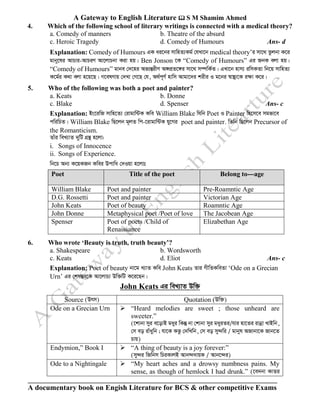 A Gateway to English Literature  S M Shamim Ahmed
A documentary book on Engish Literature for BCS & other competitive Exams
4. Which of the following school of literary writings is connected with a medical theory?
a. Comedy of manners b. Theatre of the absurd
c. Heroic Tragedy d. Comedy of Humours Ans- d
Explanation: Comedy of Humours GK ai‡bi mvwnZ¨Kg© †hLv‡b medical theory’i mv‡_ Zzjbv K‡i
gvby‡li AvPvi-AvPiY Av‡jvPbv Kiv nq| Ben Jonson ‡K “Comedy of Humours” Gi RbK ejv nq|
“Comedy of Humours” gvbe †`‡ni Af¨šÍixY A½cÖZ‡½i mv‡_ m¤úwK©Z| GLv‡b nvm¨ iwmKZv wb‡q mvwnZ¨
K‡g©i K_v ejv n‡q‡Q| M‡elYvq †`Lv †M‡Q †h, A_©c~Y© nvwm Avgv‡`i kixi I g‡bi ¯^v¯’¨‡K iÿv K‡i|
5. Who of the following was both a poet and painter?
a. Keats b. Donne
c. Blake d. Spenser Ans- c
Explanation: Bs‡iwR mvwn‡Z¨ †ivgvw›UK Kwe William Blake whwb Poet I Painter wn‡m‡e mgfv‡e
cwiwPZ| William Blake wQ‡jb g~jZ wc-‡ivgvw›UK hy‡Mi poet and painter. wZwb wQ‡jb Precursor of
the Romanticism.
Zvui weL¨vZ `ywU MÖš’ n‡jv:
i. Songs of Innocence
ii. Songs of Experience.
wb‡P Ab¨ K‡qKRb Kwei Dcvwa †`Iqv n‡jvt
Poet Title of the poet Belong to---age
William Blake Poet and painter Pre-Roamntic Age
D.G. Rossetti Poet and painter Victorian Age
John Keats Poet of beauty Roamntic Age
John Donne Metaphysical poet /Poet of love The Jacobean Age
Spenser Poet of poets /Child of
Renaissance
Elizabethan Age
6. Who wrote ‘Beauty is truth, truth beauty’?
a. Shakespeare b. Wordsworth
c. Keats d. Eliot Ans- c
Explanation: Poet of beauty bv‡g L¨vZ Kwe John Keats Zvi MxwZKweZv ‘Ode on a Grecian
Urn’ Gi †kl¯Íe‡K Av‡jvP¨ Dw³wU K‡i‡Qb|
John Keats Gi weL¨vZ Dw³
Source (Drm) Quotation (Dw³)
Ode on a Grecian Urn ➢ “Heard melodies are sweet ; those unheard are
sweeter.”
(‡kvbv myi e‡ovB gayi wKš‘ bv †kvbv myi gayiZi/hvi nv‡Zi ivbœv LvBwb,
†m eo ivuaywb ; hv‡K Kfz †`wLwb, †m eo my›`wi / gvbyl ARvbv‡K Rvb‡Z
Pvq)
Endymion,” Book I ➢ “A thing of beauty is a joy forever:”
(my›`i wRwbm wPiKvjB Avb›``vqK / Avb‡›`i)
Ode to a Nightingale ➢ “My heart aches and a drowsy numbness pains. My
sense, as though of hemlock I had drunk.” (‡e`bv KvZi
 