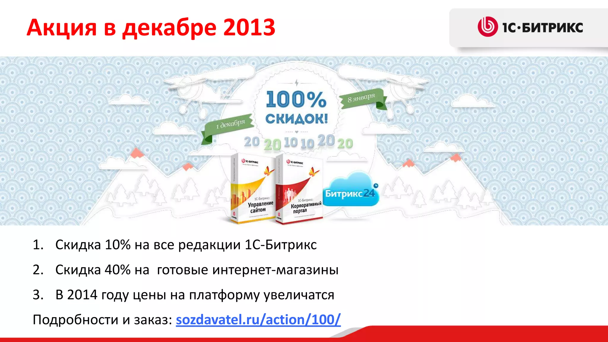 Акция в декабре 2013

1. Скидка 10% на все редакции 1С-Битрикс
2. Скидка 40% на готовые интернет-магазины
3. В 2014 году цены на платформу увеличатся
Подробности и заказ: sozdavatel.ru/action/100/

 