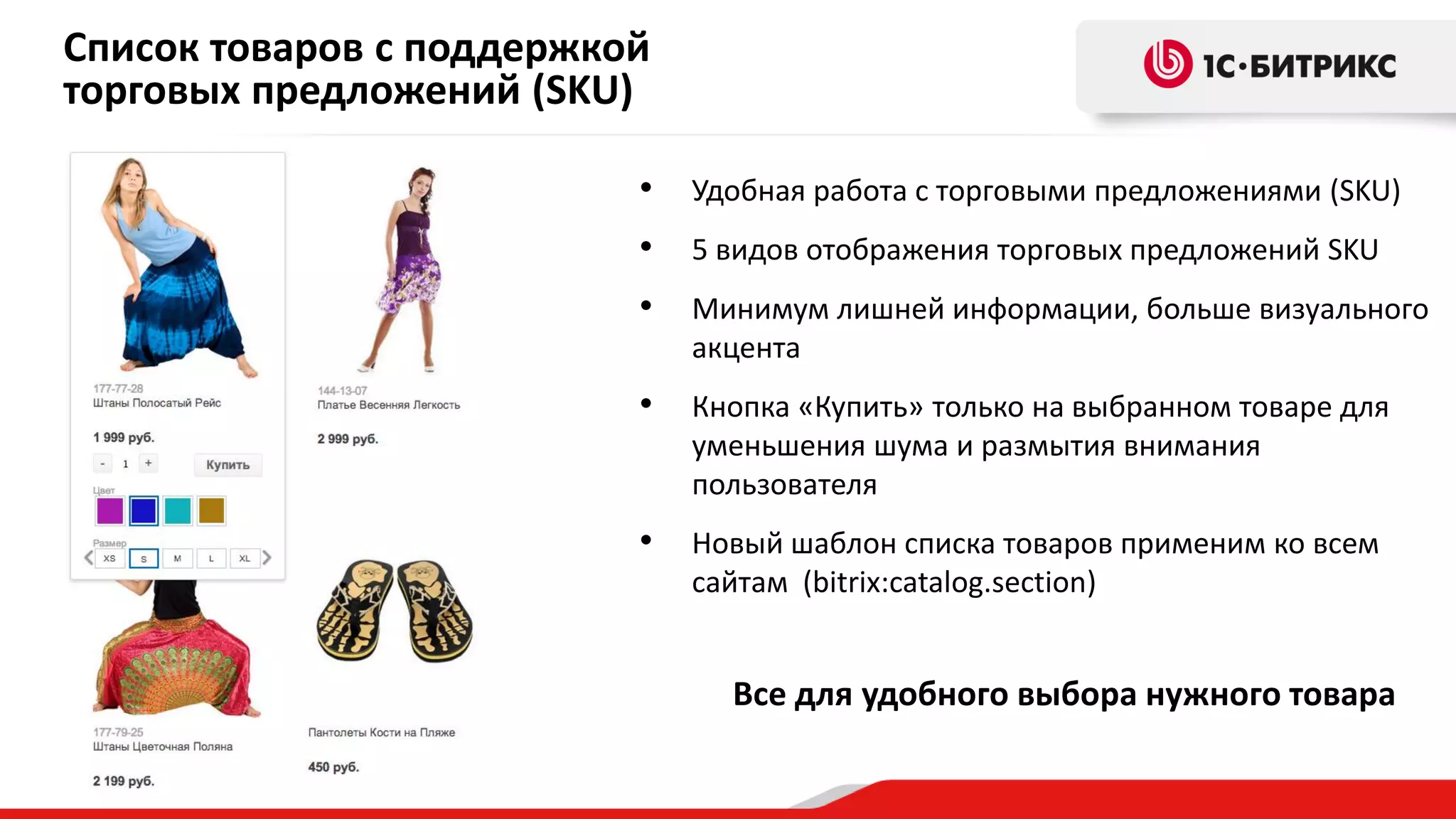 Список товаров с поддержкой
торговых предложений (SKU)
•

Удобная работа с торговыми предложениями (SKU)

•

5 видов отображения торговых предложений SKU

•

Минимум лишней информации, больше визуального
акцента

•

Кнопка «Купить» только на выбранном товаре для
уменьшения шума и размытия внимания
пользователя

•

Новый шаблон списка товаров применим ко всем
сайтам (bitrix:catalog.section)

Все для удобного выбора нужного товара

 