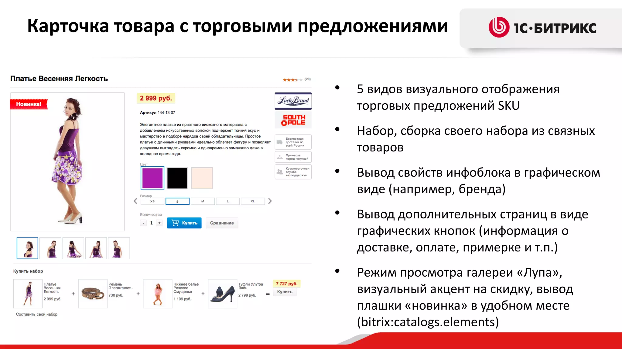 Карточка товара с торговыми предложениями
•

5 видов визуального отображения
торговых предложений SKU

•

Набор, сборка своего набора из связных
товаров

•

Вывод свойств инфоблока в графическом
виде (например, бренда)

•

Вывод дополнительных страниц в виде
графических кнопок (информация о
доставке, оплате, примерке и т.п.)

•

Режим просмотра галереи «Лупа»,
визуальный акцент на скидку, вывод
плашки «новинка» в удобном месте
(bitrix:catalogs.elements)

 
