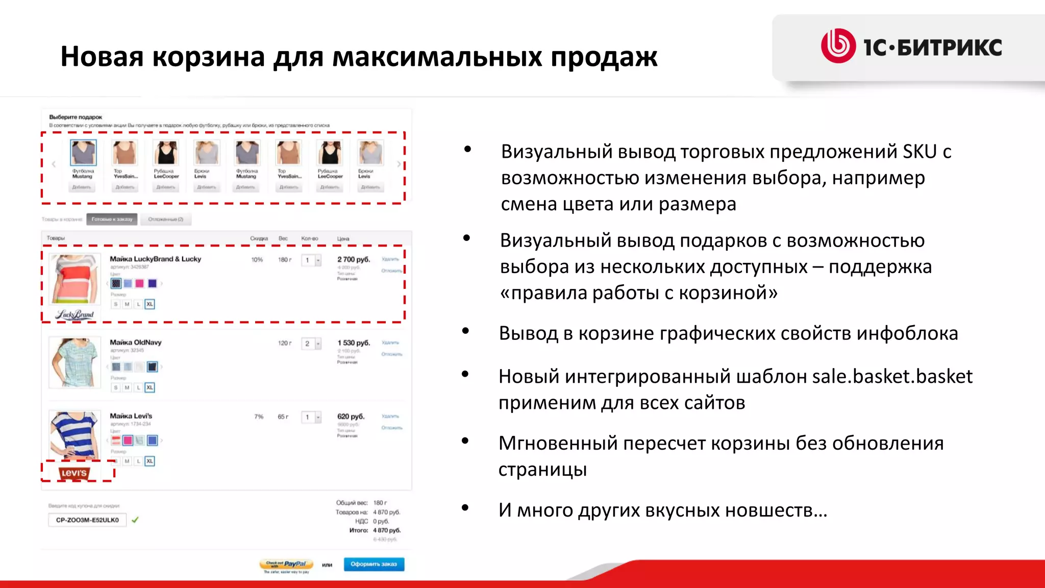Новая корзина для максимальных продаж
•

Визуальный вывод торговых предложений SKU с
возможностью изменения выбора, например
смена цвета или размера

•

Визуальный вывод подарков с возможностью
выбора из нескольких доступных – поддержка
«правила работы с корзиной»

•

Вывод в корзине графических свойств инфоблока

•

Новый интегрированный шаблон sale.basket.basket
применим для всех сайтов

•

Мгновенный пересчет корзины без обновления
страницы

•

И много других вкусных новшеств…

 