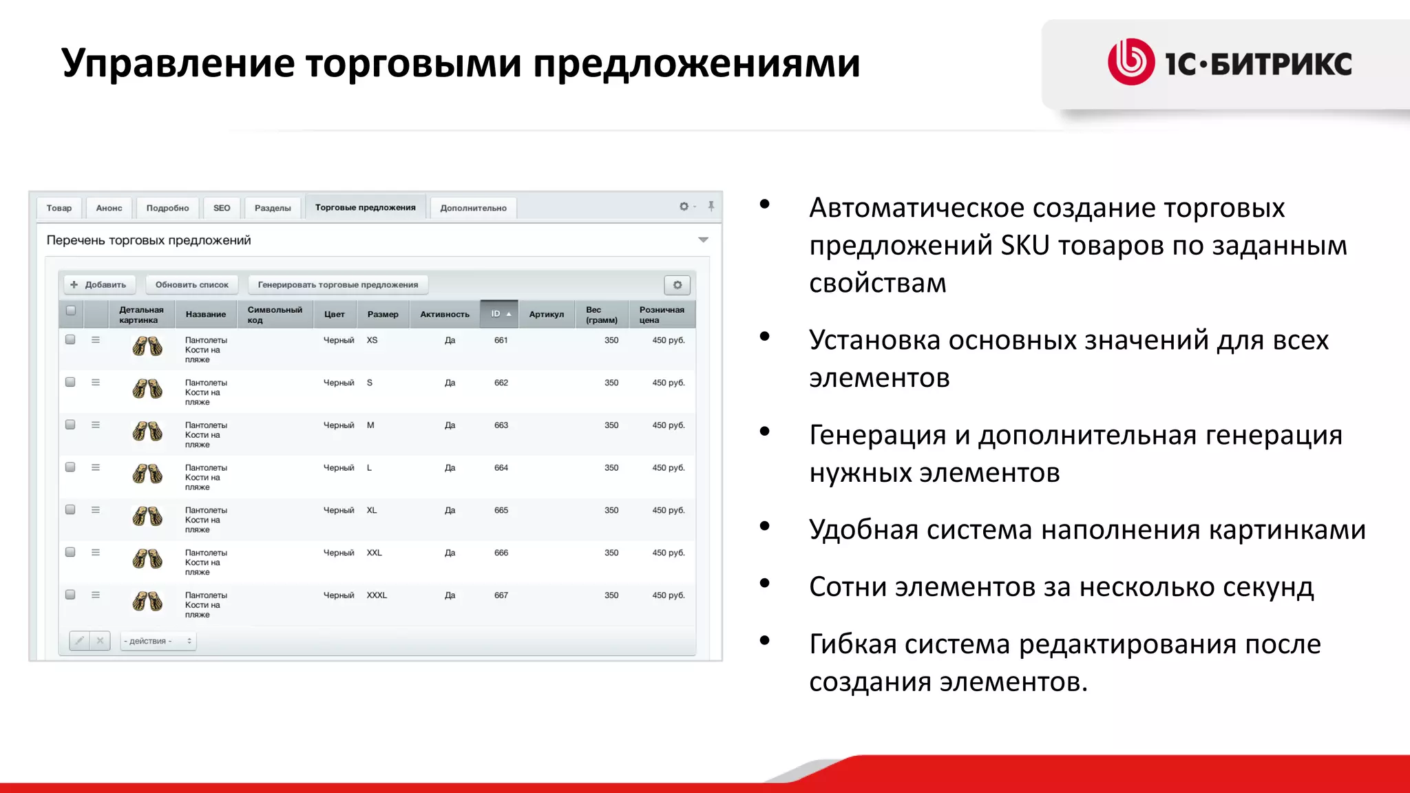 Управление торговыми предложениями
•

Автоматическое создание торговых
предложений SKU товаров по заданным
свойствам

•

Установка основных значений для всех
элементов

•

Генерация и дополнительная генерация
нужных элементов

•

Удобная система наполнения картинками

•

Сотни элементов за несколько секунд

•

Гибкая система редактирования после
создания элементов.

 