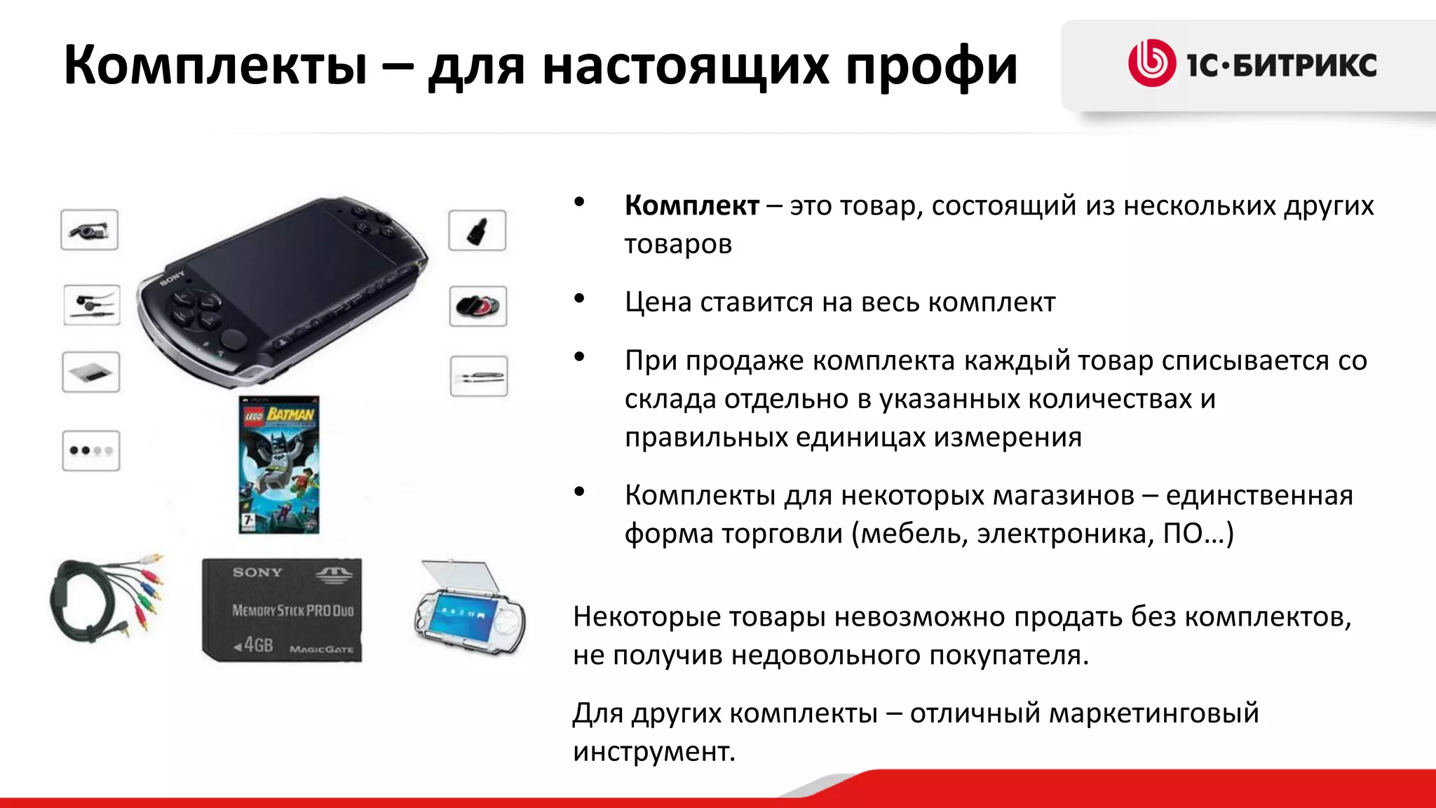 Комплекты – для настоящих профи
•

Комплект – это товар, состоящий из нескольких других
товаров

•

Цена ставится на весь комплект

•

При продаже комплекта каждый товар списывается со
склада отдельно в указанных количествах и
правильных единицах измерения

•

Комплекты для некоторых магазинов – единственная
форма торговли (мебель, электроника, ПО…)

Некоторые товары невозможно продать без комплектов,
не получив недовольного покупателя.
Для других комплекты – отличный маркетинговый
инструмент.

 
