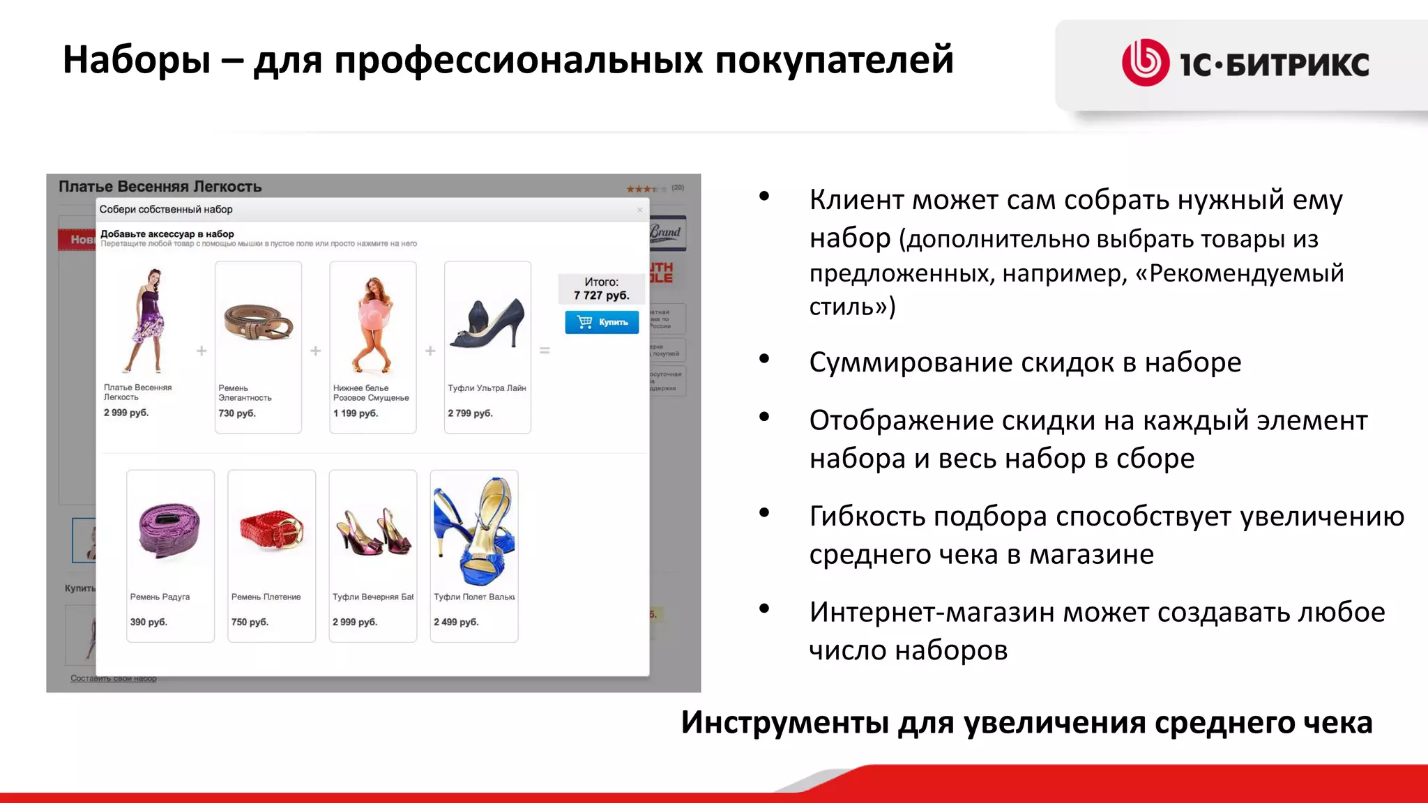 Наборы – для профессиональных покупателей
•

Клиент может сам собрать нужный ему
набор (дополнительно выбрать товары из
предложенных, например, «Рекомендуемый
стиль»)

•

Суммирование скидок в наборе

•

Отображение скидки на каждый элемент
набора и весь набор в сборе

•

Гибкость подбора способствует увеличению
среднего чека в магазине

•

Интернет-магазин может создавать любое
число наборов

Инструменты для увеличения среднего чека

 