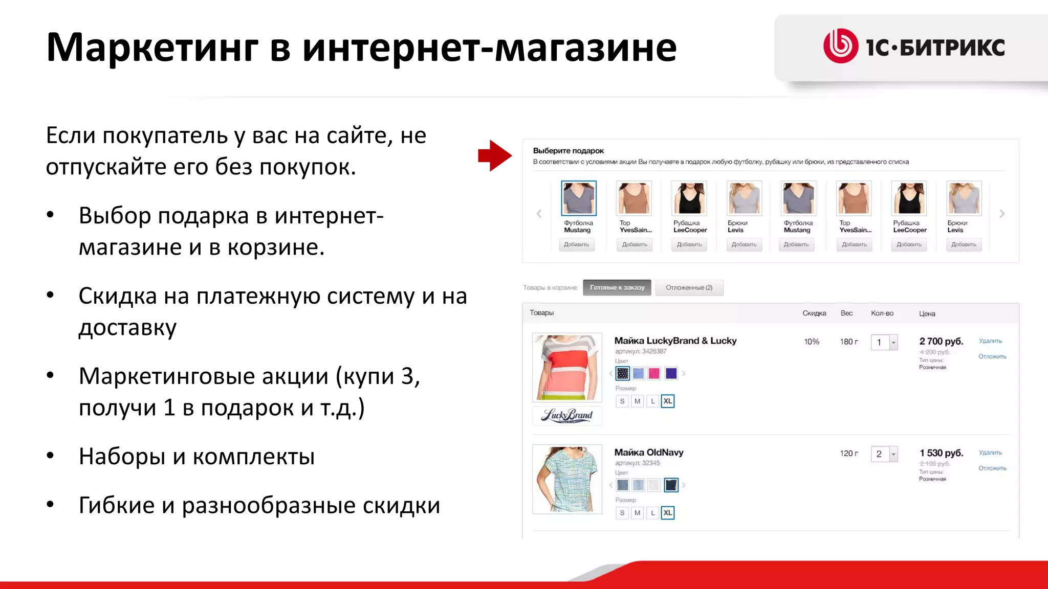 Маркетинг в интернет-магазине
Если покупатель у вас на сайте, не
отпускайте его без покупок.

• Выбор подарка в интернетмагазине и в корзине.
• Скидка на платежную систему и на
доставку
• Маркетинговые акции (купи 3,
получи 1 в подарок и т.д.)
• Наборы и комплекты
• Гибкие и разнообразные скидки

 