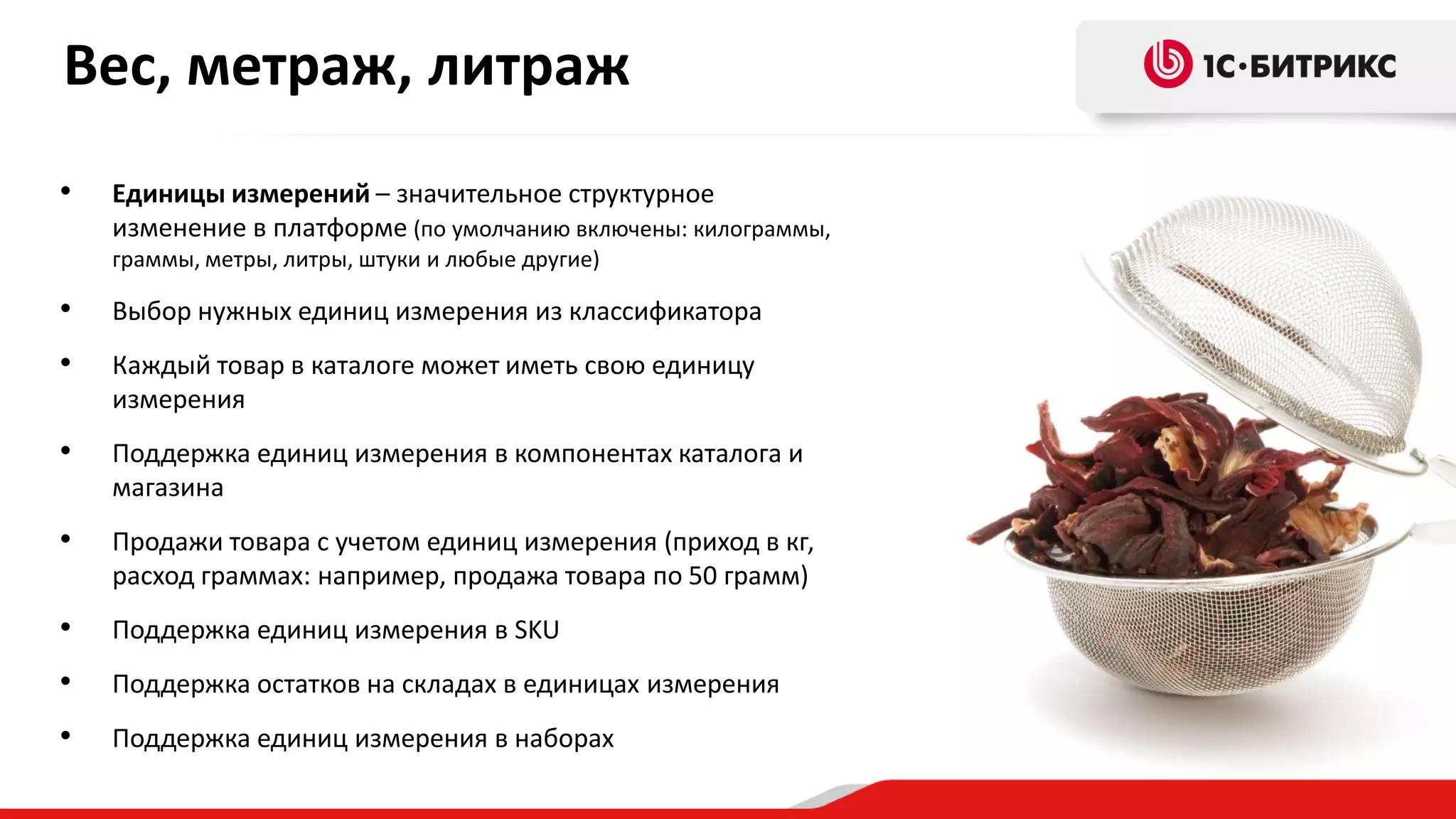 Вес, метраж, литраж
•

Единицы измерений – значительное структурное
изменение в платформе (по умолчанию включены: килограммы,
граммы, метры, литры, штуки и любые другие)

•

Выбор нужных единиц измерения из классификатора

•

Каждый товар в каталоге может иметь свою единицу
измерения

•

Поддержка единиц измерения в компонентах каталога и
магазина

•

Продажи товара с учетом единиц измерения (приход в кг,
расход граммах: например, продажа товара по 50 грамм)

•

Поддержка единиц измерения в SKU

•

Поддержка остатков на складах в единицах измерения

•

Поддержка единиц измерения в наборах

 