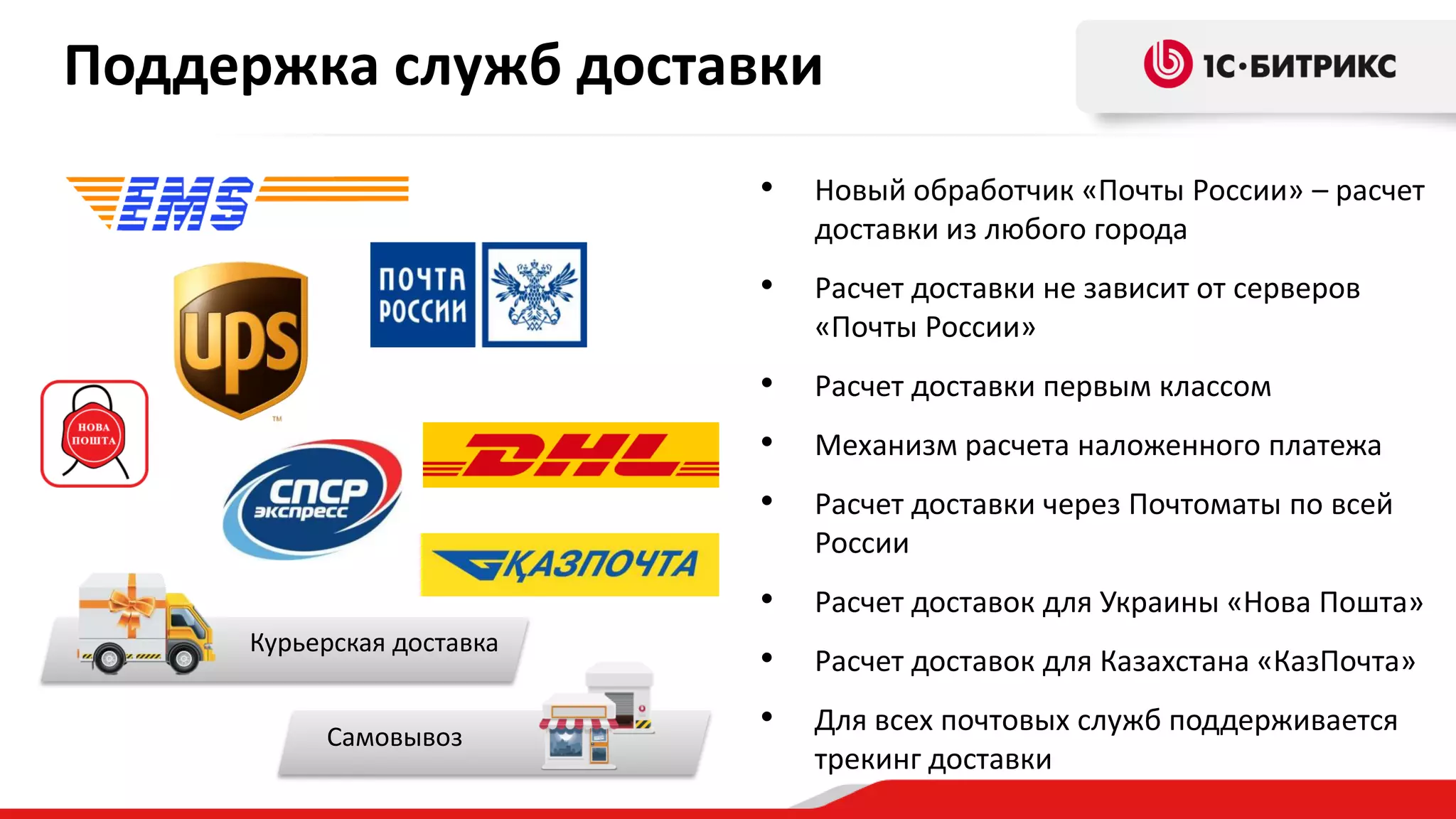 Поддержка служб доставки
•
•

Расчет доставки первым классом

•

Механизм расчета наложенного платежа

•

Расчет доставки через Почтоматы по всей
России

•

Самовывоз

Расчет доставки не зависит от серверов
«Почты России»

•

Курьерская доставка

Новый обработчик «Почты России» – расчет
доставки из любого города

Расчет доставок для Украины «Нова Пошта»

•

Расчет доставок для Казахстана «КазПочта»

•

Для всех почтовых служб поддерживается
трекинг доставки

 