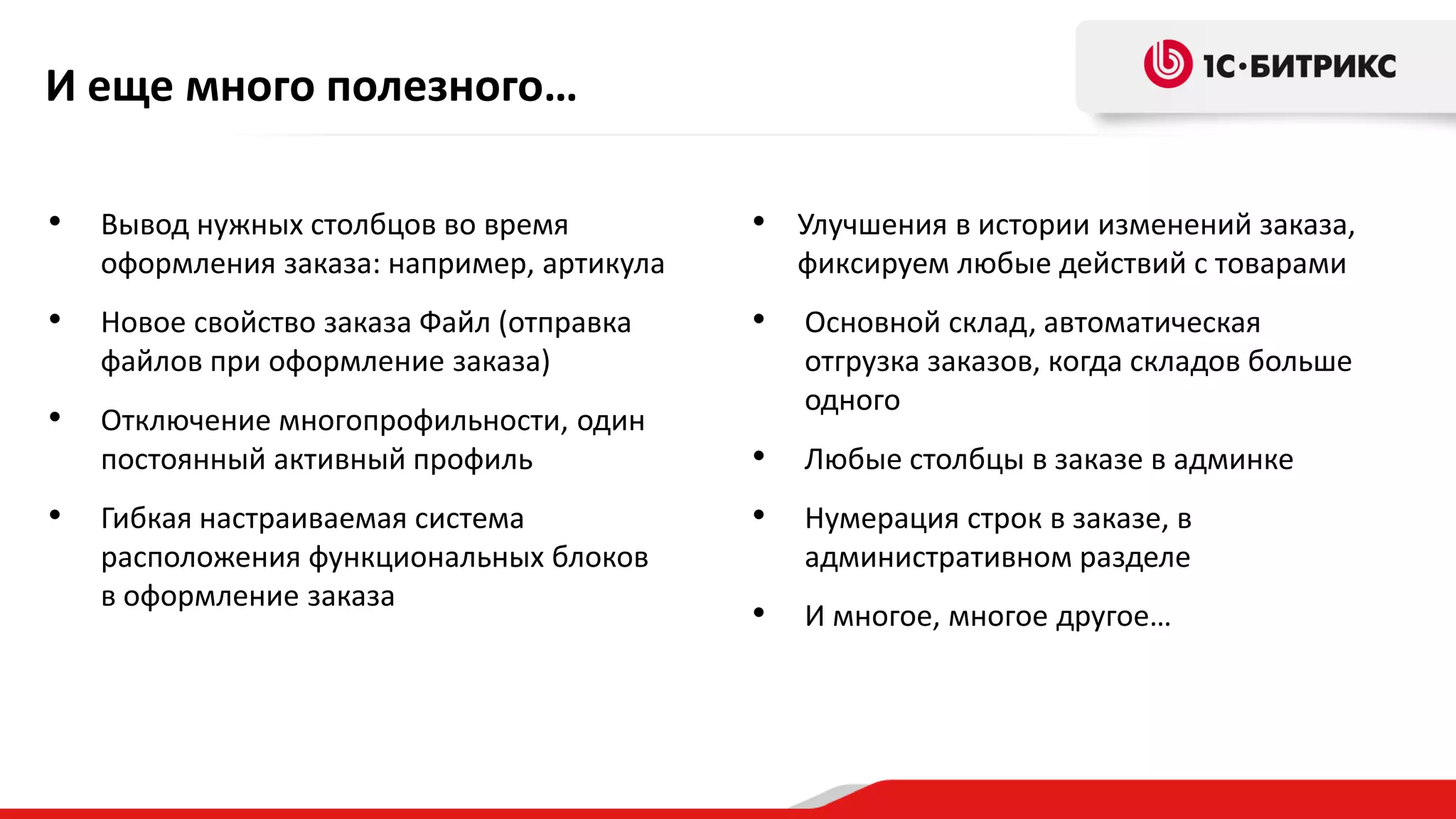 И еще много полезного…
•

Вывод нужных столбцов во время
оформления заказа: например, артикула

• Улучшения в истории изменений заказа,

•

Новое свойство заказа Файл (отправка
файлов при оформление заказа)

•

•

Отключение многопрофильности, один
постоянный активный профиль

Основной склад, автоматическая
отгрузка заказов, когда складов больше
одного

•

Любые столбцы в заказе в админке

•

Нумерация строк в заказе, в
административном разделе

•

И многое, многое другое…

•

Гибкая настраиваемая система
расположения функциональных блоков
в оформление заказа

фиксируем любые действий с товарами

 