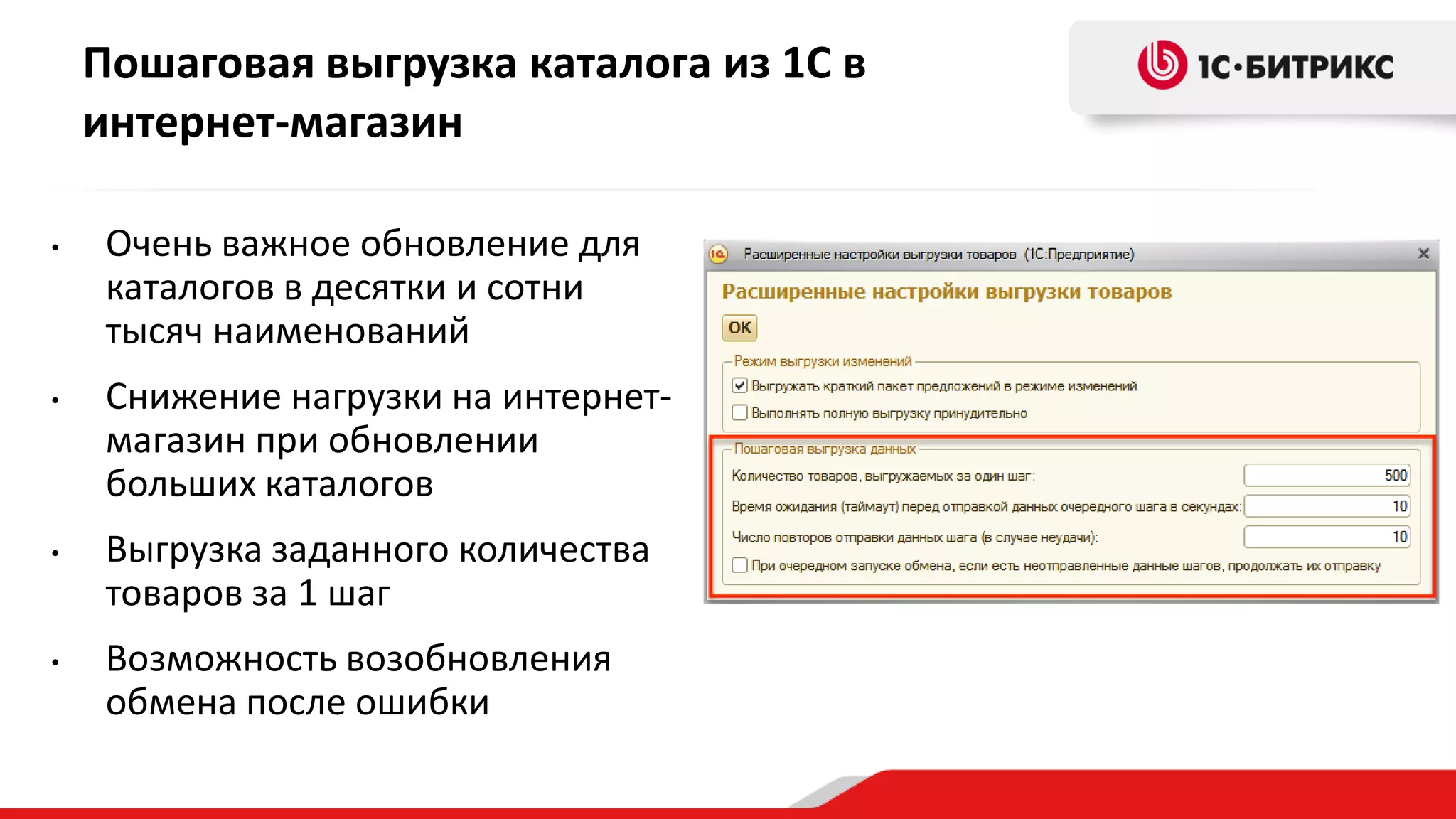 Пошаговая выгрузка каталога из 1С в
интернет-магазин
•

Очень важное обновление для
каталогов в десятки и сотни
тысяч наименований

•

Снижение нагрузки на интернетмагазин при обновлении
больших каталогов

•

Выгрузка заданного количества
товаров за 1 шаг

•

Возможность возобновления
обмена после ошибки

 