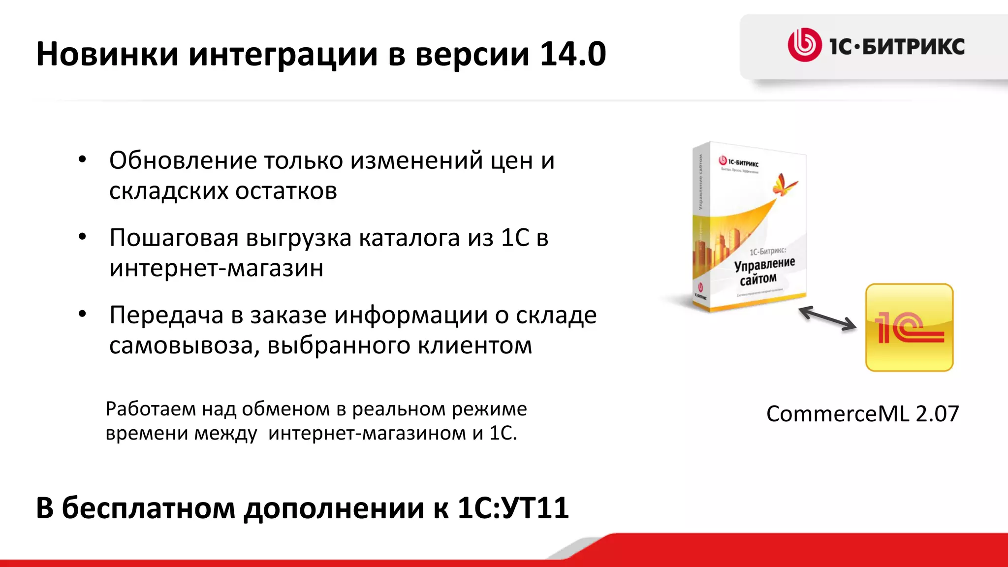 Новинки интеграции в версии 14.0
• Обновление только изменений цен и
складских остатков
• Пошаговая выгрузка каталога из 1С в
интернет-магазин
• Передача в заказе информации о складе
самовывоза, выбранного клиентом
Работаем над обменом в реальном режиме
времени между интернет-магазином и 1С.

В бесплатном дополнении к 1С:УТ11

CommerceML 2.07

 