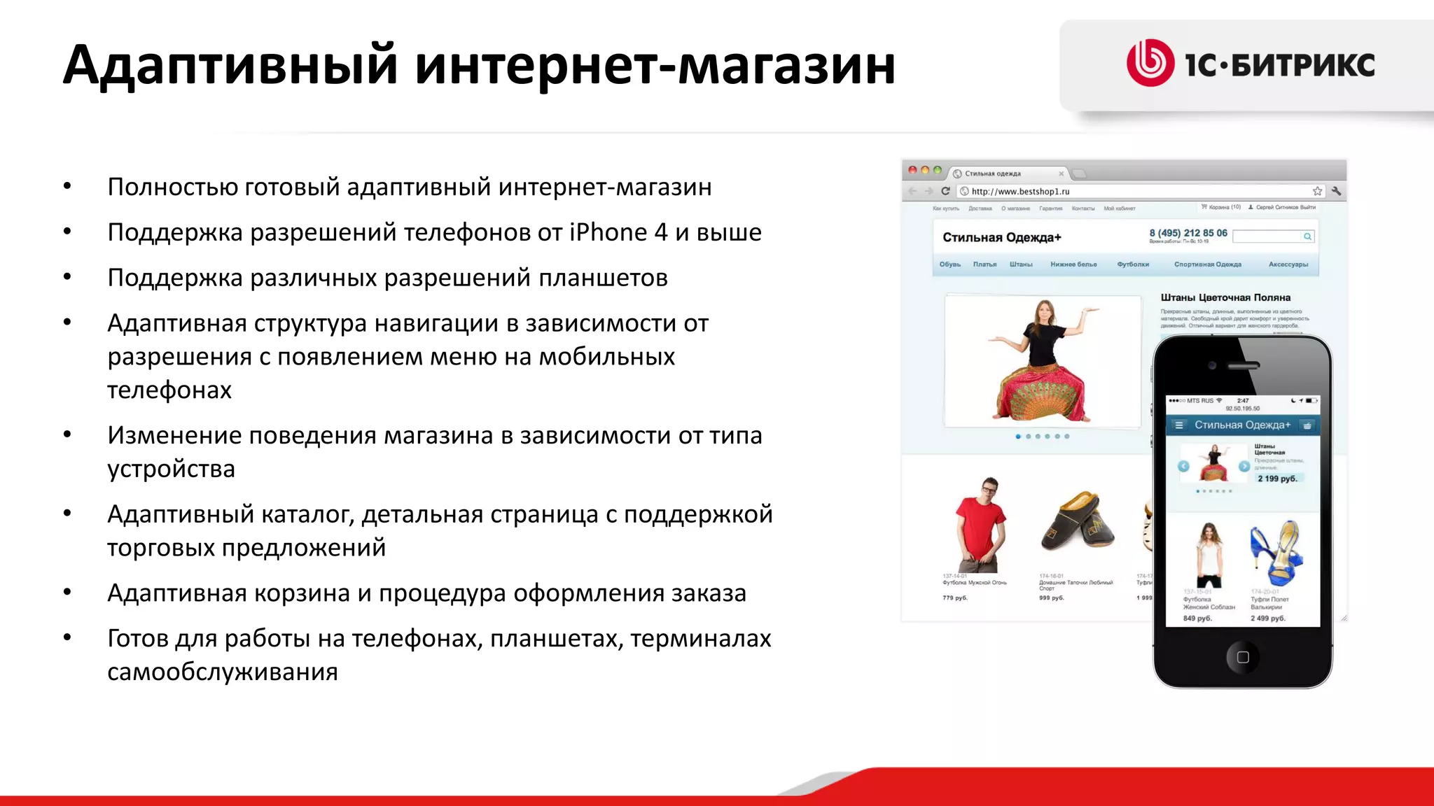Адаптивный интернет-магазин
•

Полностью готовый адаптивный интернет-магазин

•

Поддержка разрешений телефонов от iPhone 4 и выше

•

Поддержка различных разрешений планшетов

•

Адаптивная структура навигации в зависимости от
разрешения с появлением меню на мобильных
телефонах

•

Изменение поведения магазина в зависимости от типа
устройства

•

Адаптивный каталог, детальная страница с поддержкой
торговых предложений

•

Адаптивная корзина и процедура оформления заказа

•

Готов для работы на телефонах, планшетах, терминалах
самообслуживания

 