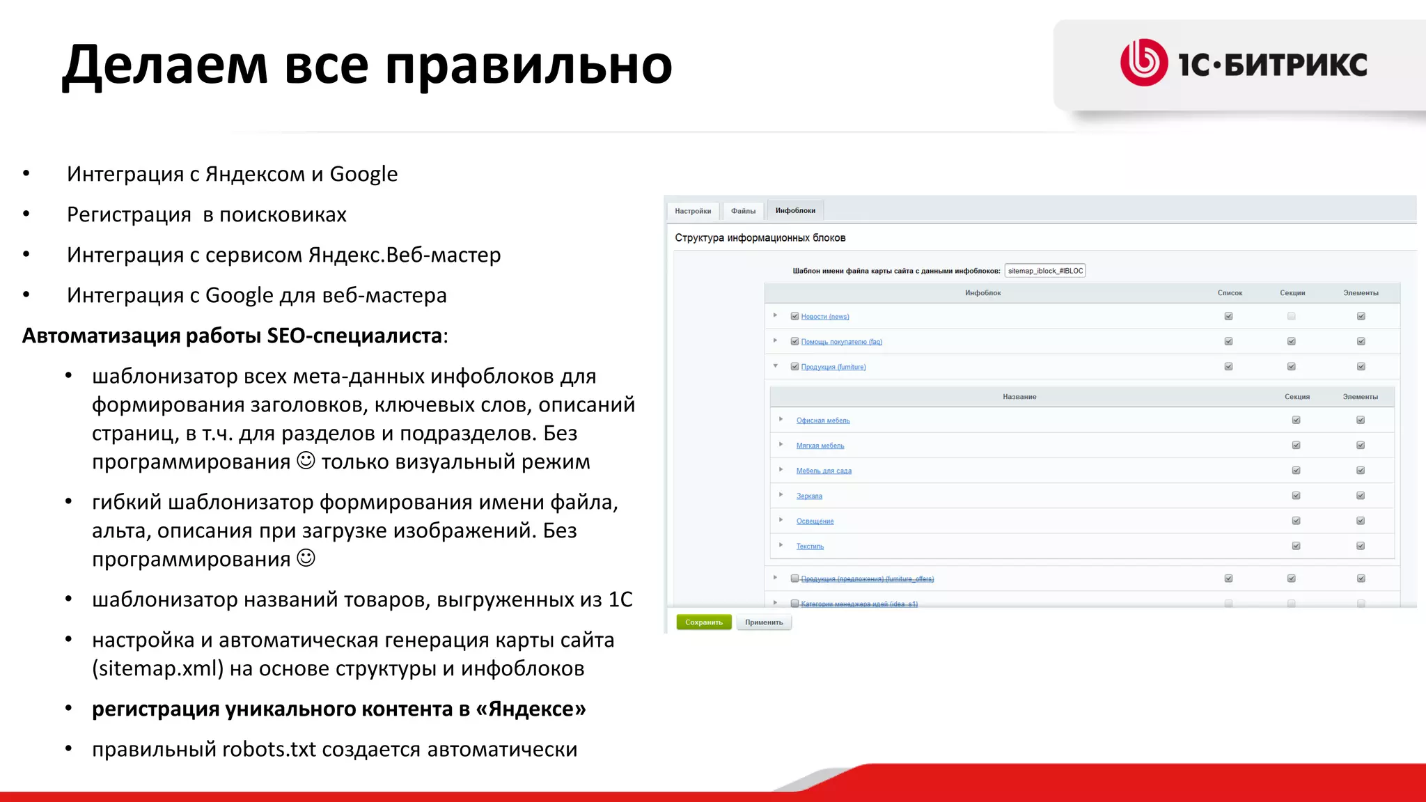 Делаем все правильно
•

Интеграция с Яндексом и Google

•

Регистрация в поисковиках

•

Интеграция с сервисом Яндекс.Веб-мастер

•

Интеграция с Google для веб-мастера

Автоматизация работы SEO-специалиста:
• шаблонизатор всех мета-данных инфоблоков для
формирования заголовков, ключевых слов, описаний
страниц, в т.ч. для разделов и подразделов. Без
программирования  только визуальный режим
• гибкий шаблонизатор формирования имени файла,
альта, описания при загрузке изображений. Без
программирования 
• шаблонизатор названий товаров, выгруженных из 1С
• настройка и автоматическая генерация карты сайта
(sitemap.xml) на основе структуры и инфоблоков
• регистрация уникального контента в «Яндексе»
• правильный robots.txt создается автоматически

 