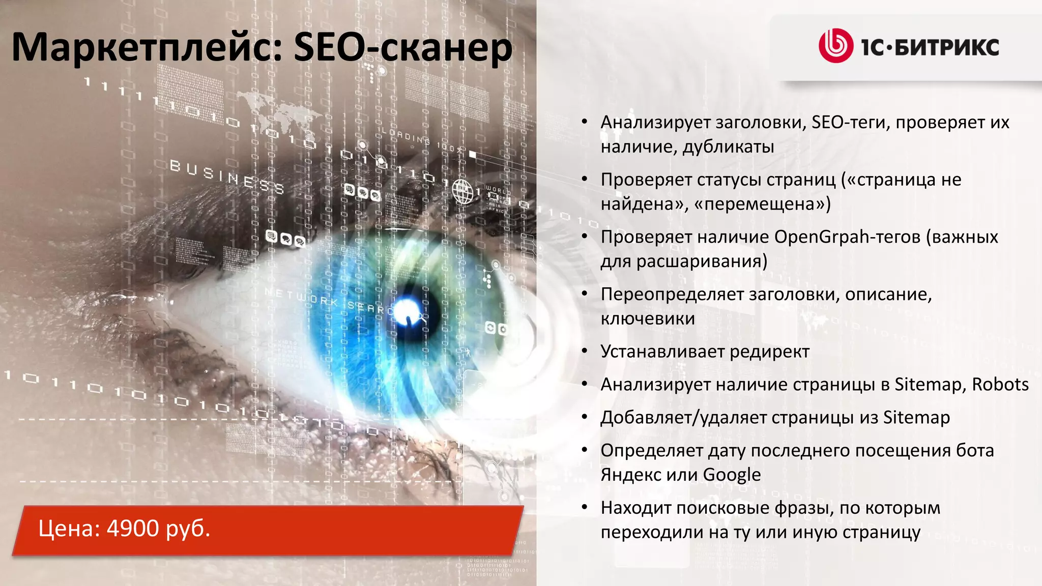 Маркетплейс: SEO-сканер
• Анализирует заголовки, SEO-теги, проверяет их
наличие, дубликаты
• Проверяет статусы страниц («страница не
найдена», «перемещена»)
• Проверяет наличие OpenGrpah-тегов (важных
для расшаривания)
• Переопределяет заголовки, описание,
ключевики
• Устанавливает редирект
• Анализирует наличие страницы в Sitemap, Robots
• Добавляет/удаляет страницы из Sitemap
• Определяет дату последнего посещения бота
Яндекс или Google

Цена: 4900 руб.

• Находит поисковые фразы, по которым
переходили на ту или иную страницу

 