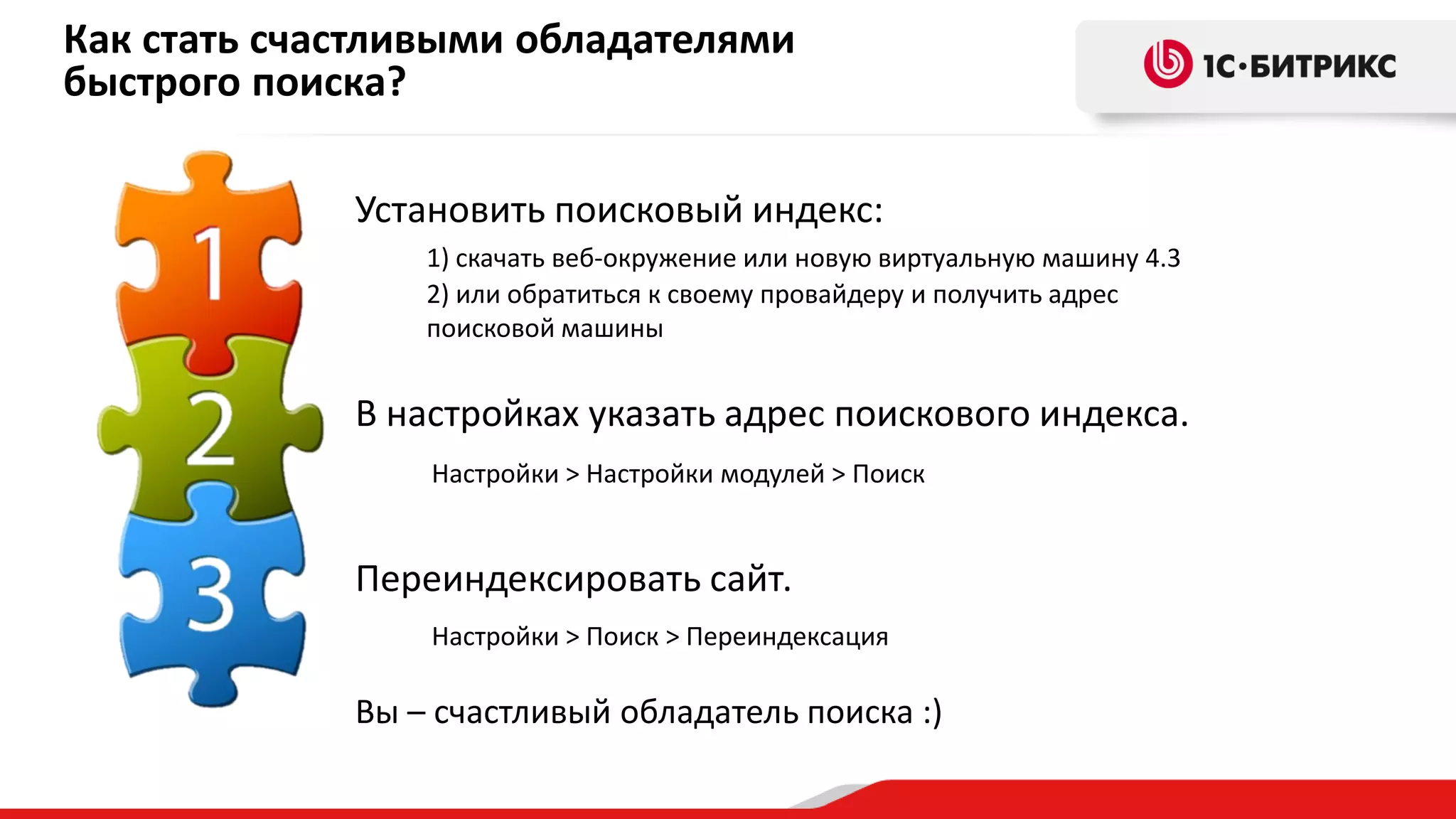 Как стать счастливыми обладателями
быстрого поиска?
Установить поисковый индекс:
1) скачать веб-окружение или новую виртуальную машину 4.3
2) или обратиться к своему провайдеру и получить адрес
поисковой машины

В настройках указать адрес поискового индекса.
Настройки > Настройки модулей > Поиск

Переиндексировать сайт.
Настройки > Поиск > Переиндексация

Вы – счастливый обладатель поиска :)

 