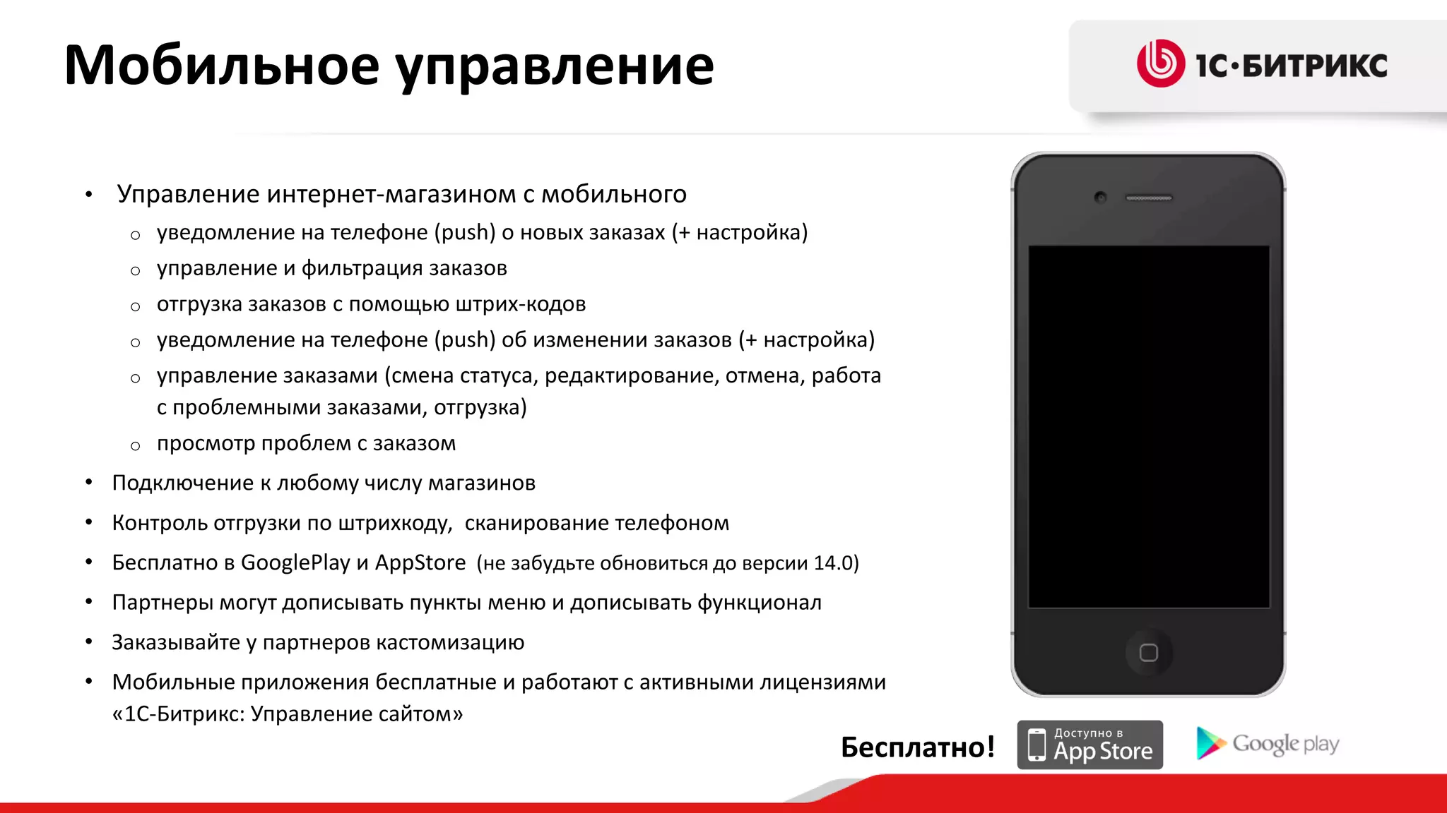 Мобильное управление
•

Управление интернет-магазином с мобильного
уведомление на телефоне (push) о новых заказах (+ настройка)
o управление и фильтрация заказов
o отгрузка заказов с помощью штрих-кодов
o уведомление на телефоне (push) об изменении заказов (+ настройка)
o управление заказами (смена статуса, редактирование, отмена, работа
с проблемными заказами, отгрузка)
o просмотр проблем с заказом
o

• Подключение к любому числу магазинов
• Контроль отгрузки по штрихкоду, сканирование телефоном
• Бесплатно в GooglePlay и AppStore (не забудьте обновиться до версии 14.0)
• Партнеры могут дописывать пункты меню и дописывать функционал
• Заказывайте у партнеров кастомизацию

• Мобильные приложения бесплатные и работают с активными лицензиями
«1С-Битрикс: Управление сайтом»

Бесплатно!

 